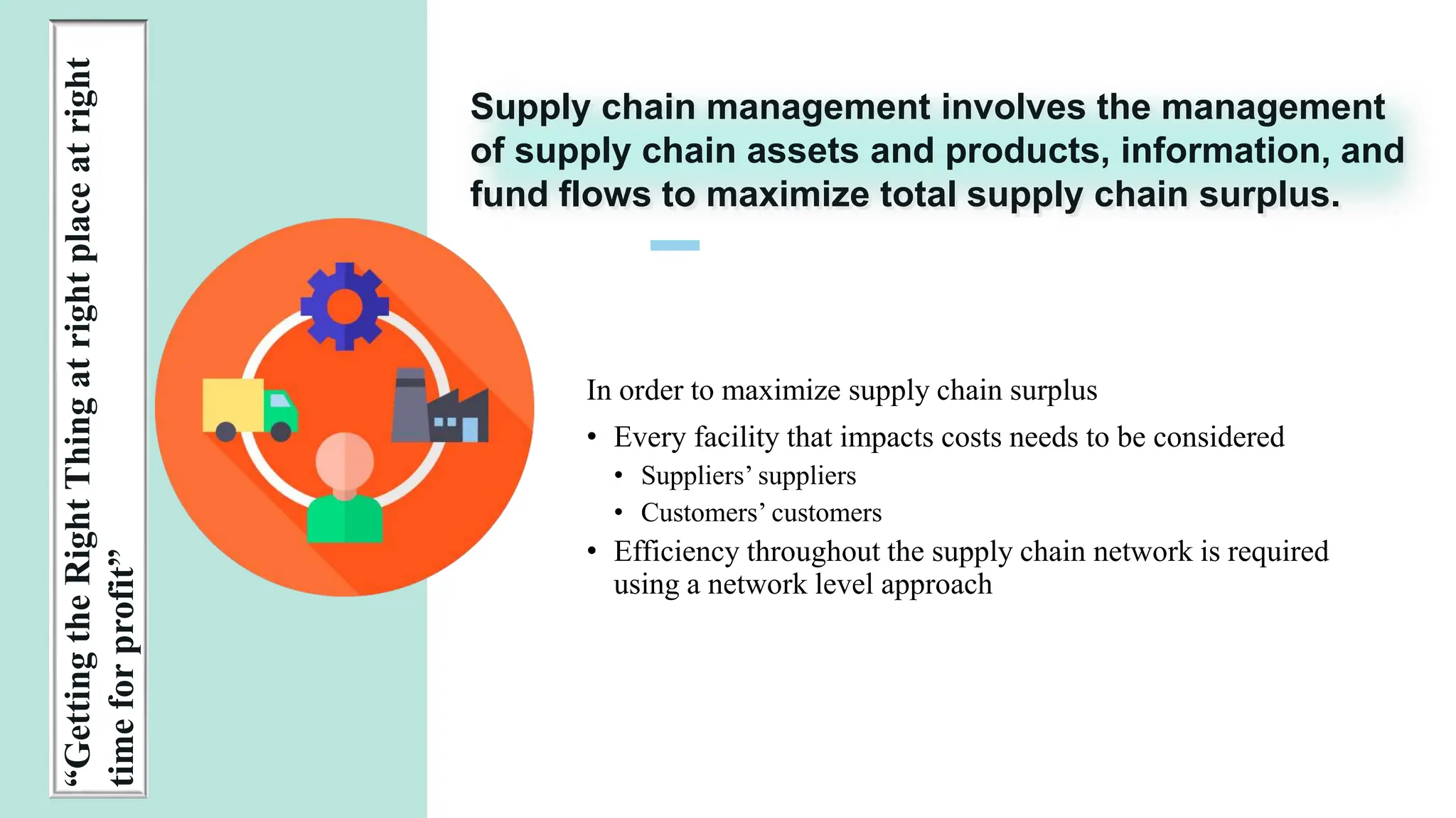 1 0
PRESENTATION
TITLE
“Getting
the
Right
Thing
at
right
place
at
right
time
for
profit”
In order to maximize supply chain surplus
• Every facility that impacts costs needs to be considered
• Suppliers’ suppliers
• Customers’ customers
• Efficiency throughout the supply chain network is required
using a network level approach
Supply chain management involves the management
of supply chain assets and products, information, and
fund flows to maximize total supply chain surplus.
 