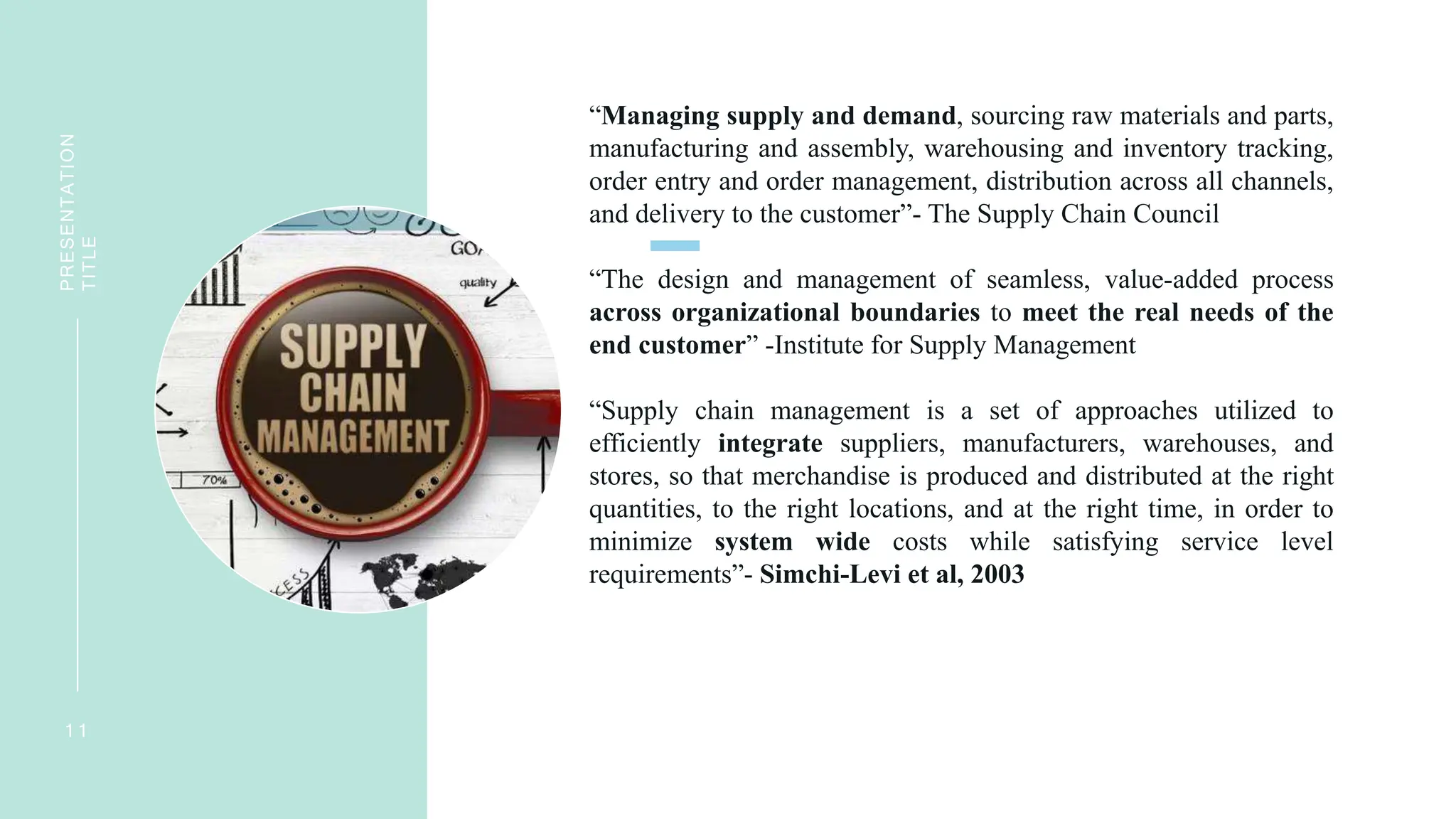 “Managing supply and demand, sourcing raw materials and parts,
manufacturing and assembly, warehousing and inventory tracking,
order entry and order management, distribution across all channels,
and delivery to the customer”- The Supply Chain Council
“The design and management of seamless, value-added process
across organizational boundaries to meet the real needs of the
end customer” -Institute for Supply Management
“Supply chain management is a set of approaches utilized to
efficiently integrate suppliers, manufacturers, warehouses, and
stores, so that merchandise is produced and distributed at the right
quantities, to the right locations, and at the right time, in order to
minimize system wide costs while satisfying service level
requirements”- Simchi-Levi et al, 2003
1 1
PRESENTATION
TITLE
 