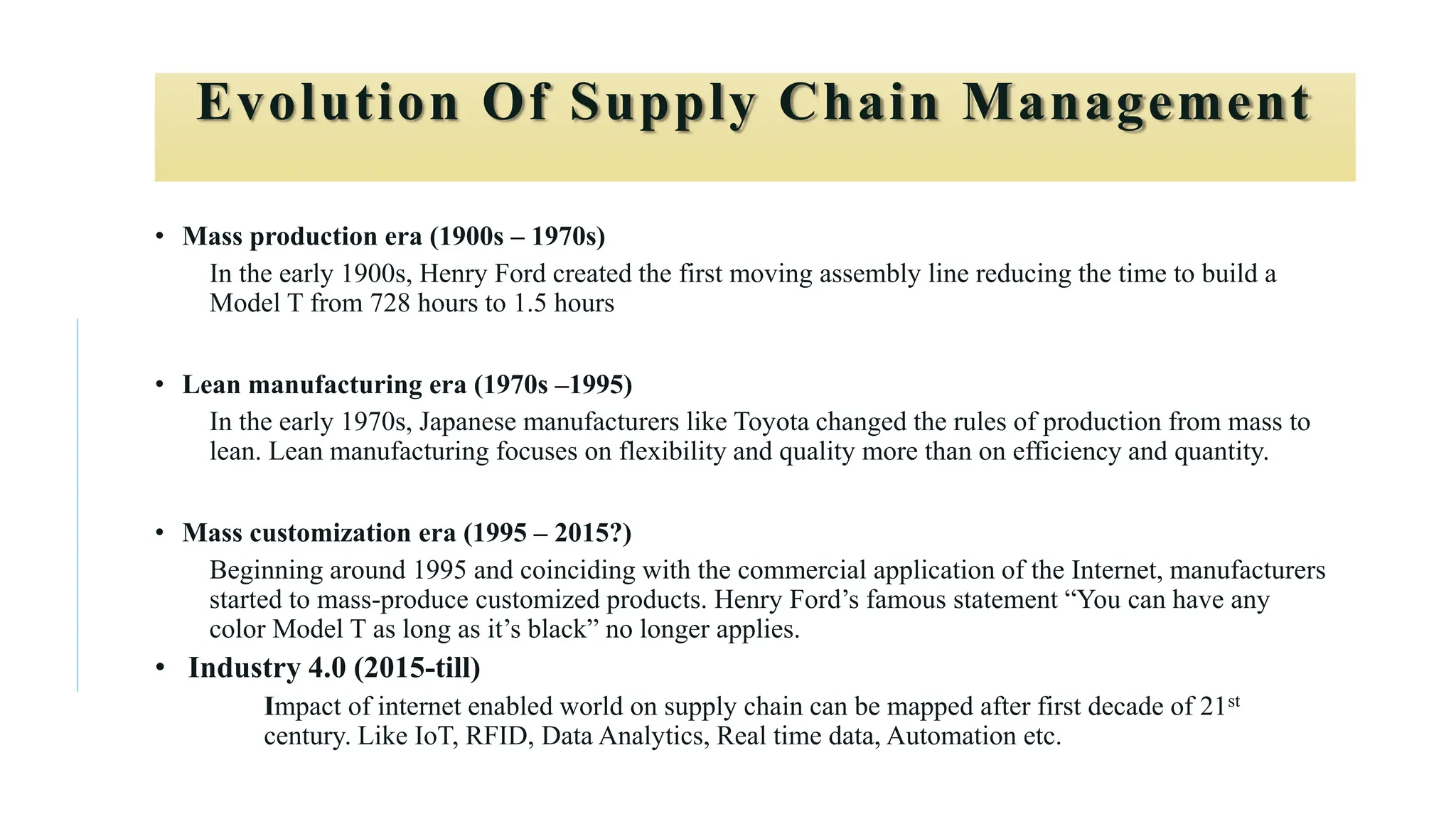 Evolution Of Supply Chain Management
• Mass production era (1900s – 1970s)
In the early 1900s, Henry Ford created the first moving assembly line reducing the time to build a
Model T from 728 hours to 1.5 hours
• Lean manufacturing era (1970s –1995)
In the early 1970s, Japanese manufacturers like Toyota changed the rules of production from mass to
lean. Lean manufacturing focuses on flexibility and quality more than on efficiency and quantity.
• Mass customization era (1995 – 2015?)
Beginning around 1995 and coinciding with the commercial application of the Internet, manufacturers
started to mass-produce customized products. Henry Ford’s famous statement “You can have any
color Model T as long as it’s black” no longer applies.
• Industry 4.0 (2015-till)
Impact of internet enabled world on supply chain can be mapped after first decade of 21st
century. Like IoT, RFID, Data Analytics, Real time data, Automation etc.
 