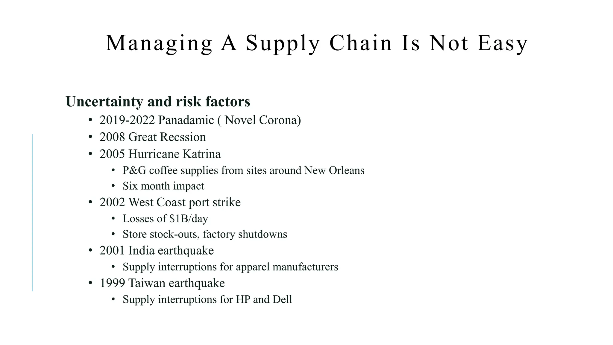 Managing A Supply Chain Is Not Easy
Uncertainty and risk factors
• 2019-2022 Panadamic ( Novel Corona)
• 2008 Great Recssion
• 2005 Hurricane Katrina
• P&G coffee supplies from sites around New Orleans
• Six month impact
• 2002 West Coast port strike
• Losses of $1B/day
• Store stock-outs, factory shutdowns
• 2001 India earthquake
• Supply interruptions for apparel manufacturers
• 1999 Taiwan earthquake
• Supply interruptions for HP and Dell
 