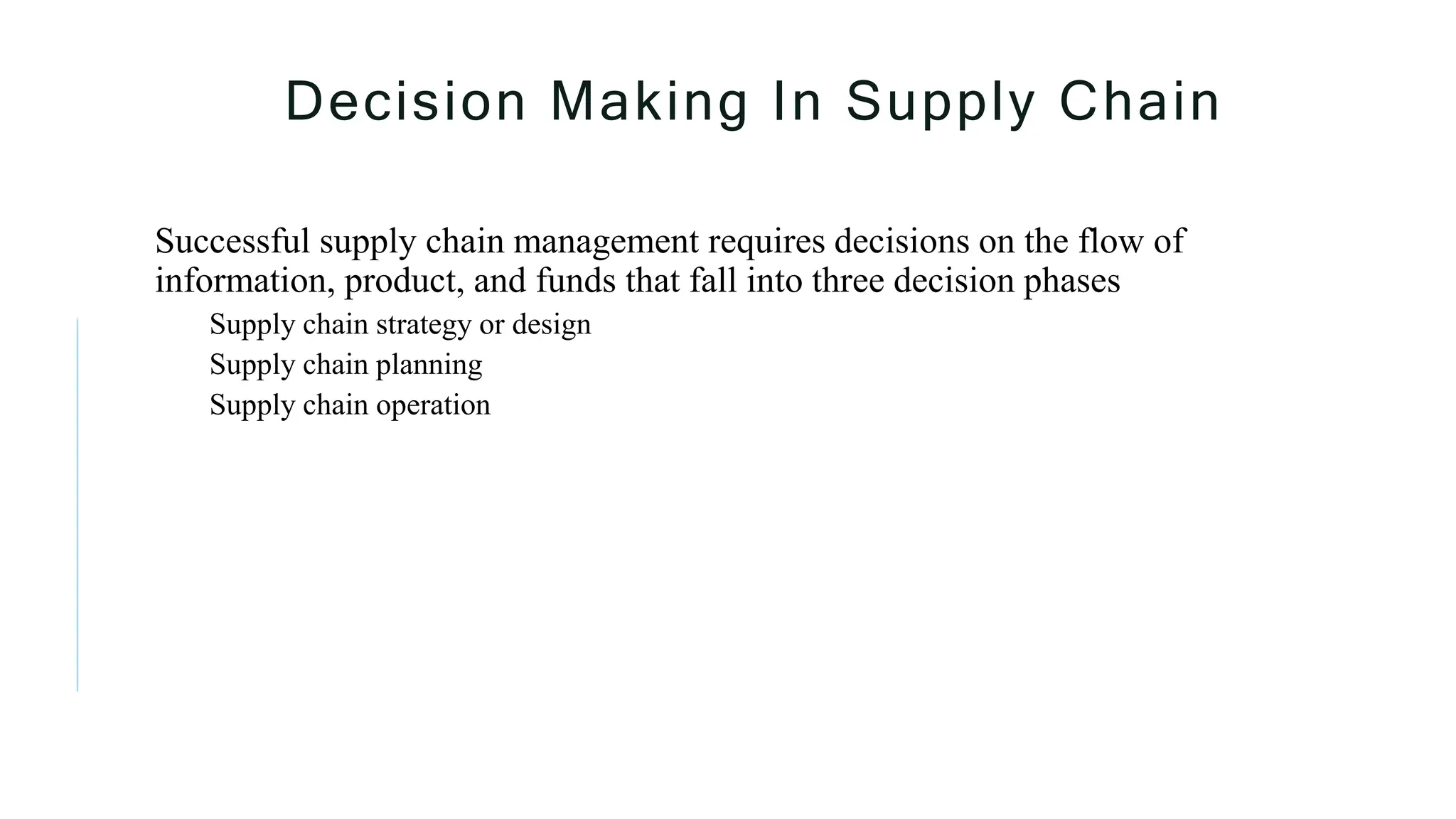 Decision Making In Supply Chain
Successful supply chain management requires decisions on the flow of
information, product, and funds that fall into three decision phases
Supply chain strategy or design
Supply chain planning
Supply chain operation
 