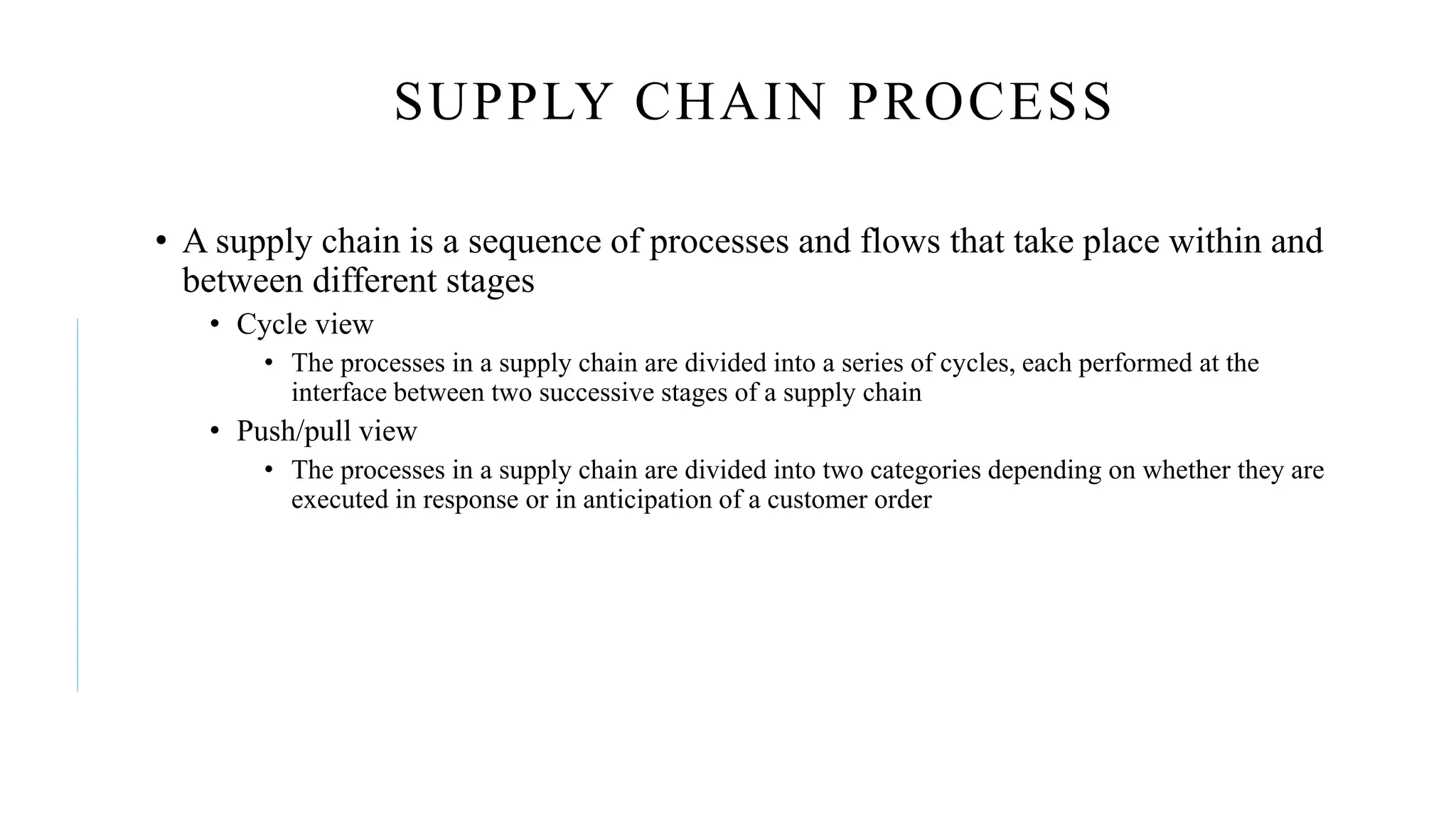 SUPPLY CHAIN PROCESS
• A supply chain is a sequence of processes and flows that take place within and
between different stages
• Cycle view
• The processes in a supply chain are divided into a series of cycles, each performed at the
interface between two successive stages of a supply chain
• Push/pull view
• The processes in a supply chain are divided into two categories depending on whether they are
executed in response or in anticipation of a customer order
 