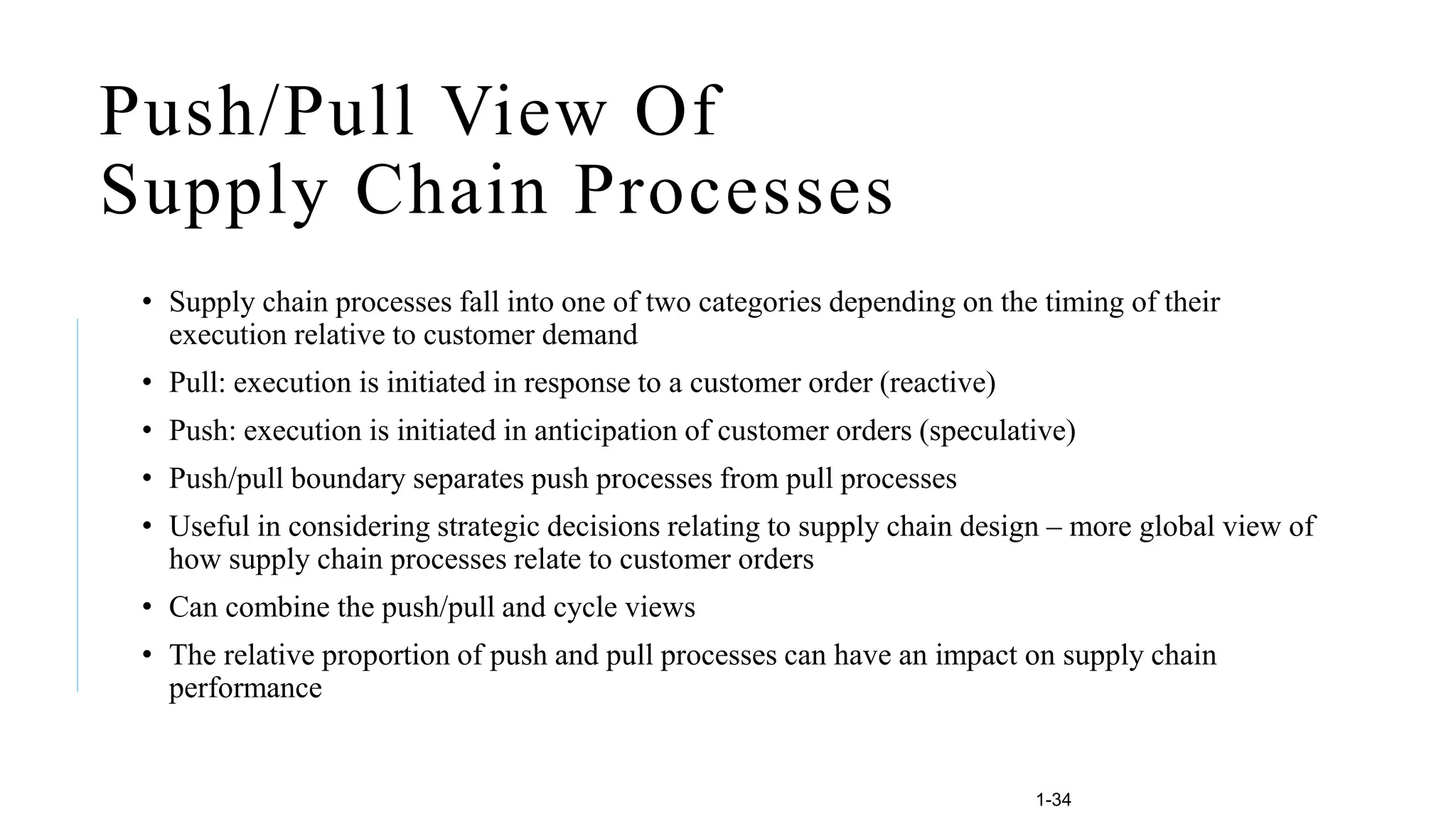 1-34
Push/Pull View Of
Supply Chain Processes
• Supply chain processes fall into one of two categories depending on the timing of their
execution relative to customer demand
• Pull: execution is initiated in response to a customer order (reactive)
• Push: execution is initiated in anticipation of customer orders (speculative)
• Push/pull boundary separates push processes from pull processes
• Useful in considering strategic decisions relating to supply chain design – more global view of
how supply chain processes relate to customer orders
• Can combine the push/pull and cycle views
• The relative proportion of push and pull processes can have an impact on supply chain
performance
 