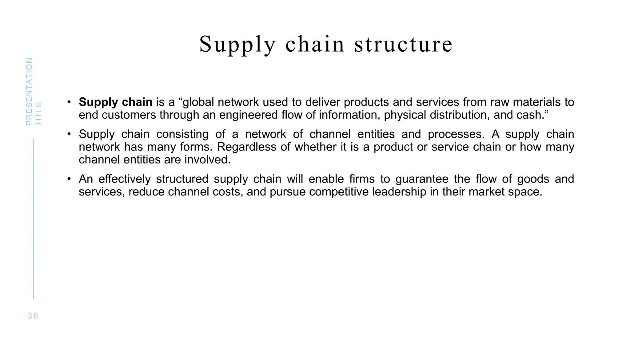 Supply chain structure
• Supply chain is a “global network used to deliver products and services from raw materials to
end customers through an engineered flow of information, physical distribution, and cash.”
• Supply chain consisting of a network of channel entities and processes. A supply chain
network has many forms. Regardless of whether it is a product or service chain or how many
channel entities are involved.
• An effectively structured supply chain will enable firms to guarantee the flow of goods and
services, reduce channel costs, and pursue competitive leadership in their market space.
3 6
PRESENTATION
TITLE
 