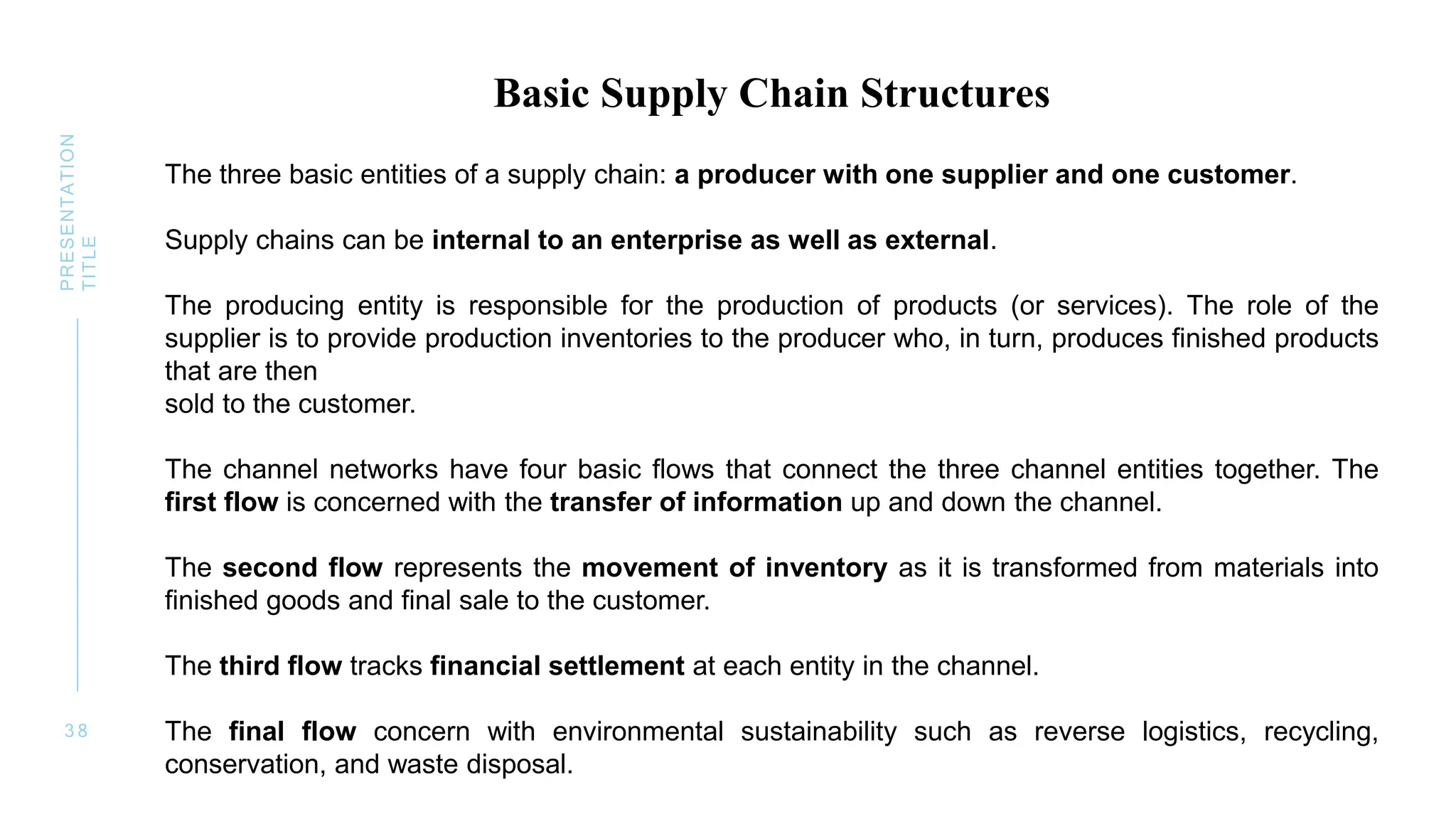 3 8
PRESENTATION
TITLE
Basic Supply Chain Structures
The three basic entities of a supply chain: a producer with one supplier and one customer.
Supply chains can be internal to an enterprise as well as external.
The producing entity is responsible for the production of products (or services). The role of the
supplier is to provide production inventories to the producer who, in turn, produces finished products
that are then
sold to the customer.
The channel networks have four basic flows that connect the three channel entities together. The
first flow is concerned with the transfer of information up and down the channel.
The second flow represents the movement of inventory as it is transformed from materials into
finished goods and final sale to the customer.
The third flow tracks financial settlement at each entity in the channel.
The final flow concern with environmental sustainability such as reverse logistics, recycling,
conservation, and waste disposal.
 