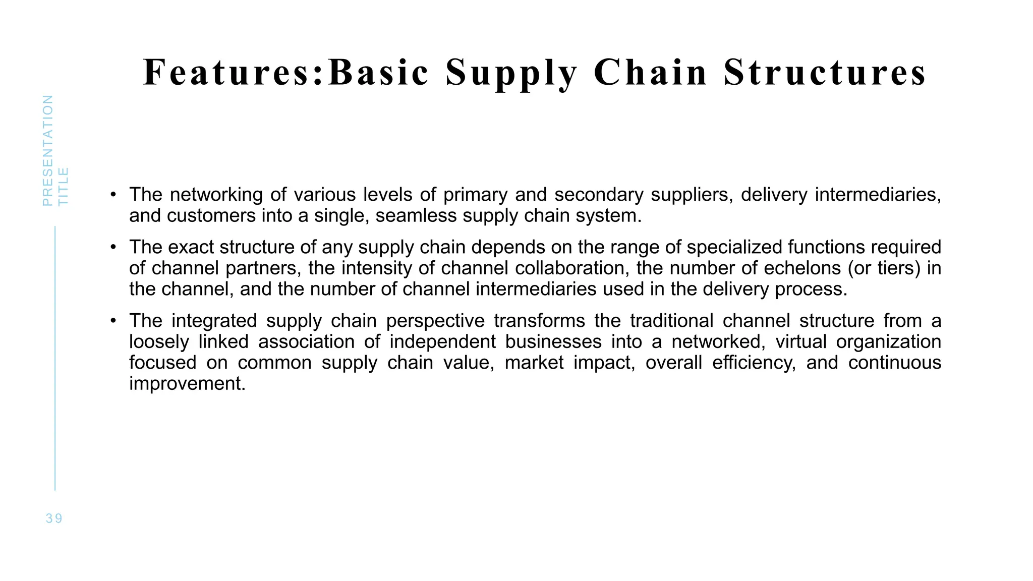 Features:Basic Supply Chain Structures
• The networking of various levels of primary and secondary suppliers, delivery intermediaries,
and customers into a single, seamless supply chain system.
• The exact structure of any supply chain depends on the range of specialized functions required
of channel partners, the intensity of channel collaboration, the number of echelons (or tiers) in
the channel, and the number of channel intermediaries used in the delivery process.
• The integrated supply chain perspective transforms the traditional channel structure from a
loosely linked association of independent businesses into a networked, virtual organization
focused on common supply chain value, market impact, overall efficiency, and continuous
improvement.
3 9
PRESENTATION
TITLE
 