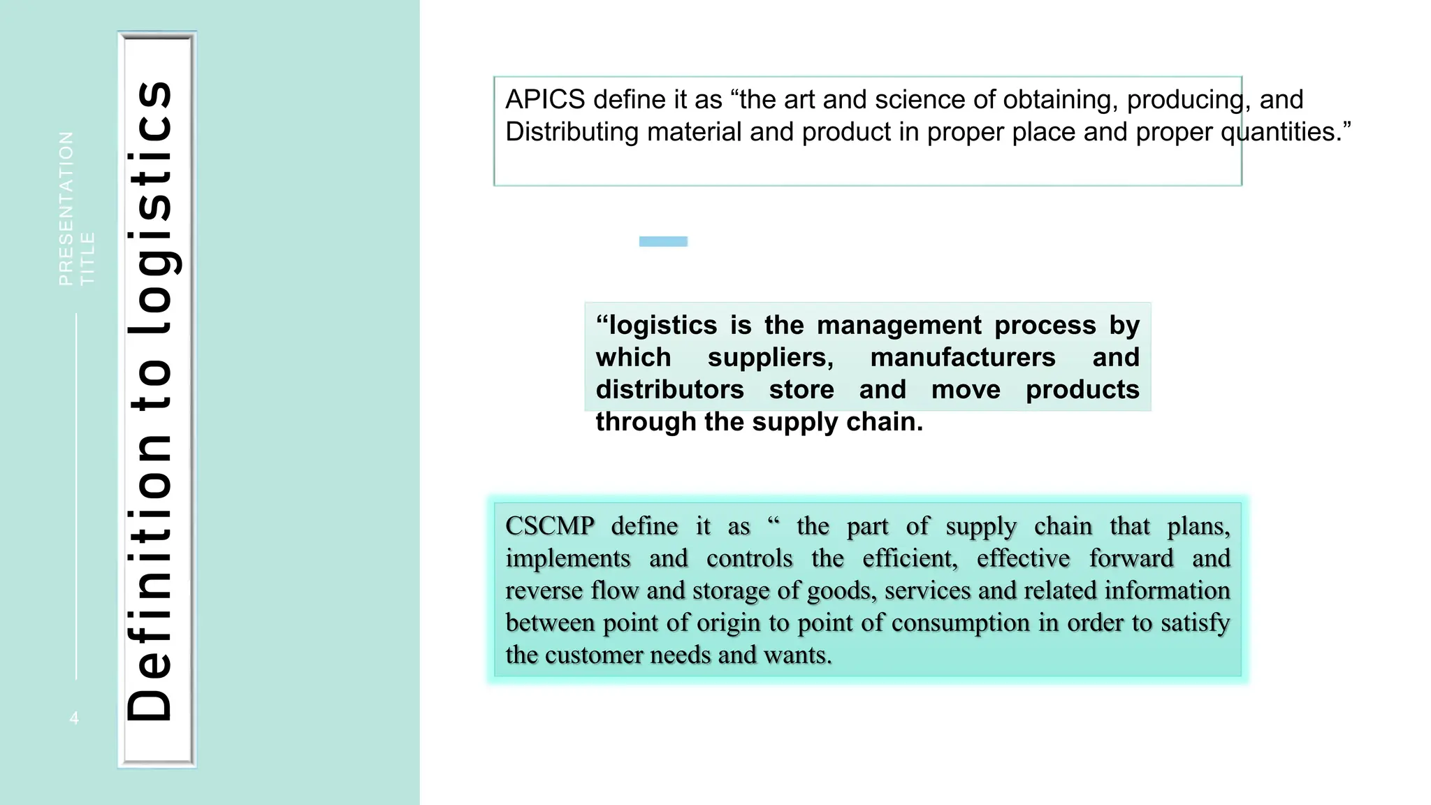 4
PRESENTATION
TITLE
Definition
to
logistics
APICS define it as “the art and science of obtaining, producing, and
Distributing material and product in proper place and proper quantities.”
CSCMP define it as “ the part of supply chain that plans,
implements and controls the efficient, effective forward and
reverse flow and storage of goods, services and related information
between point of origin to point of consumption in order to satisfy
the customer needs and wants.
“logistics is the management process by
which suppliers, manufacturers and
distributors store and move products
through the supply chain.
 