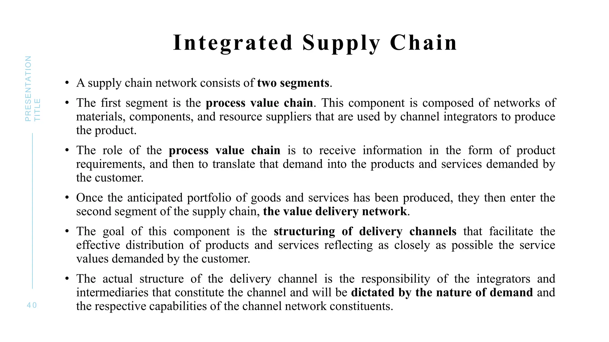 • A supply chain network consists of two segments.
• The first segment is the process value chain. This component is composed of networks of
materials, components, and resource suppliers that are used by channel integrators to produce
the product.
• The role of the process value chain is to receive information in the form of product
requirements, and then to translate that demand into the products and services demanded by
the customer.
• Once the anticipated portfolio of goods and services has been produced, they then enter the
second segment of the supply chain, the value delivery network.
• The goal of this component is the structuring of delivery channels that facilitate the
effective distribution of products and services reflecting as closely as possible the service
values demanded by the customer.
• The actual structure of the delivery channel is the responsibility of the integrators and
intermediaries that constitute the channel and will be dictated by the nature of demand and
the respective capabilities of the channel network constituents.
4 0
PRESENTATION
TITLE
Integrated Supply Chain
 