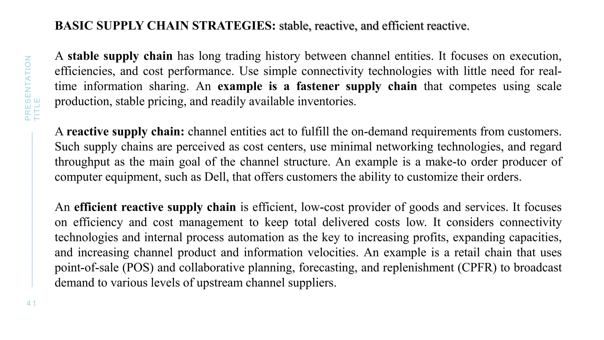 4 1
PRESENTATION
TITLE
BASIC SUPPLY CHAIN STRATEGIES: stable, reactive, and efficient reactive.
A stable supply chain has long trading history between channel entities. It focuses on execution,
efficiencies, and cost performance. Use simple connectivity technologies with little need for real-
time information sharing. An example is a fastener supply chain that competes using scale
production, stable pricing, and readily available inventories.
A reactive supply chain: channel entities act to fulfill the on-demand requirements from customers.
Such supply chains are perceived as cost centers, use minimal networking technologies, and regard
throughput as the main goal of the channel structure. An example is a make-to order producer of
computer equipment, such as Dell, that offers customers the ability to customize their orders.
An efficient reactive supply chain is efficient, low-cost provider of goods and services. It focuses
on efficiency and cost management to keep total delivered costs low. It considers connectivity
technologies and internal process automation as the key to increasing profits, expanding capacities,
and increasing channel product and information velocities. An example is a retail chain that uses
point-of-sale (POS) and collaborative planning, forecasting, and replenishment (CPFR) to broadcast
demand to various levels of upstream channel suppliers.
 