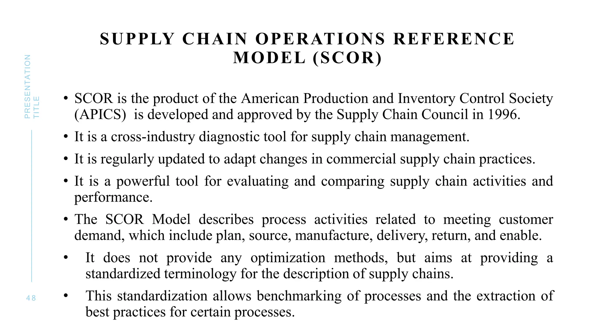 SUPPLY CHAIN OPERATIONS REFERENCE
MODEL (SCOR)
• SCOR is the product of the American Production and Inventory Control Society
(APICS) is developed and approved by the Supply Chain Council in 1996.
• It is a cross-industry diagnostic tool for supply chain management.
• It is regularly updated to adapt changes in commercial supply chain practices.
• It is a powerful tool for evaluating and comparing supply chain activities and
performance.
• The SCOR Model describes process activities related to meeting customer
demand, which include plan, source, manufacture, delivery, return, and enable.
• It does not provide any optimization methods, but aims at providing a
standardized terminology for the description of supply chains.
• This standardization allows benchmarking of processes and the extraction of
best practices for certain processes.
4 8
PRESENTATION
TITLE
 