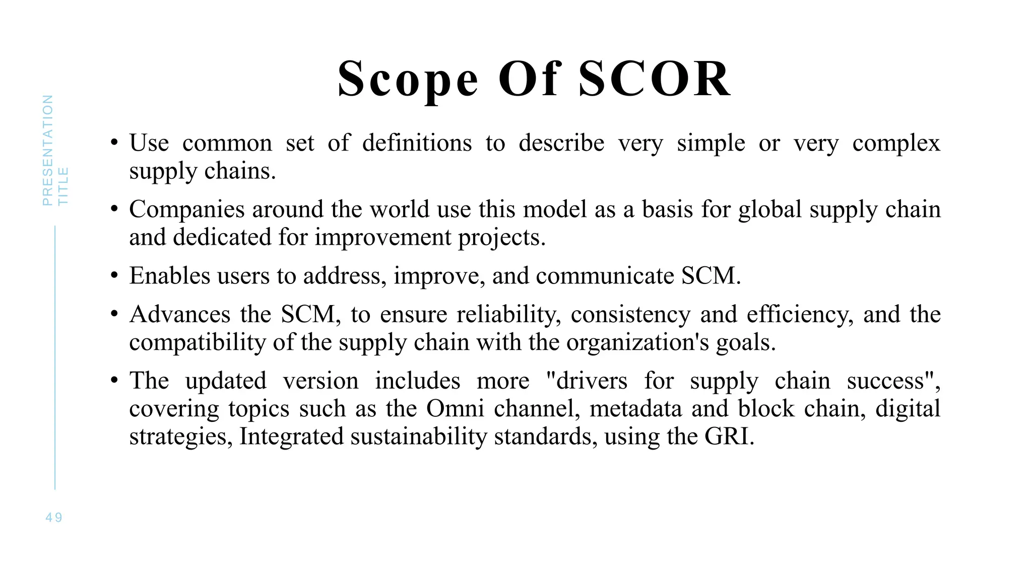 Scope Of SCOR
• Use common set of definitions to describe very simple or very complex
supply chains.
• Companies around the world use this model as a basis for global supply chain
and dedicated for improvement projects.
• Enables users to address, improve, and communicate SCM.
• Advances the SCM, to ensure reliability, consistency and efficiency, and the
compatibility of the supply chain with the organization's goals.
• The updated version includes more "drivers for supply chain success",
covering topics such as the Omni channel, metadata and block chain, digital
strategies, Integrated sustainability standards, using the GRI.
4 9
PRESENTATION
TITLE
 