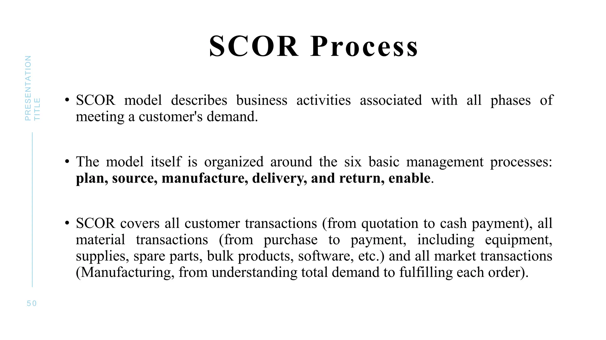 SCOR Process
• SCOR model describes business activities associated with all phases of
meeting a customer's demand.
• The model itself is organized around the six basic management processes:
plan, source, manufacture, delivery, and return, enable.
• SCOR covers all customer transactions (from quotation to cash payment), all
material transactions (from purchase to payment, including equipment,
supplies, spare parts, bulk products, software, etc.) and all market transactions
(Manufacturing, from understanding total demand to fulfilling each order).
5 0
PRESENTATION
TITLE
 