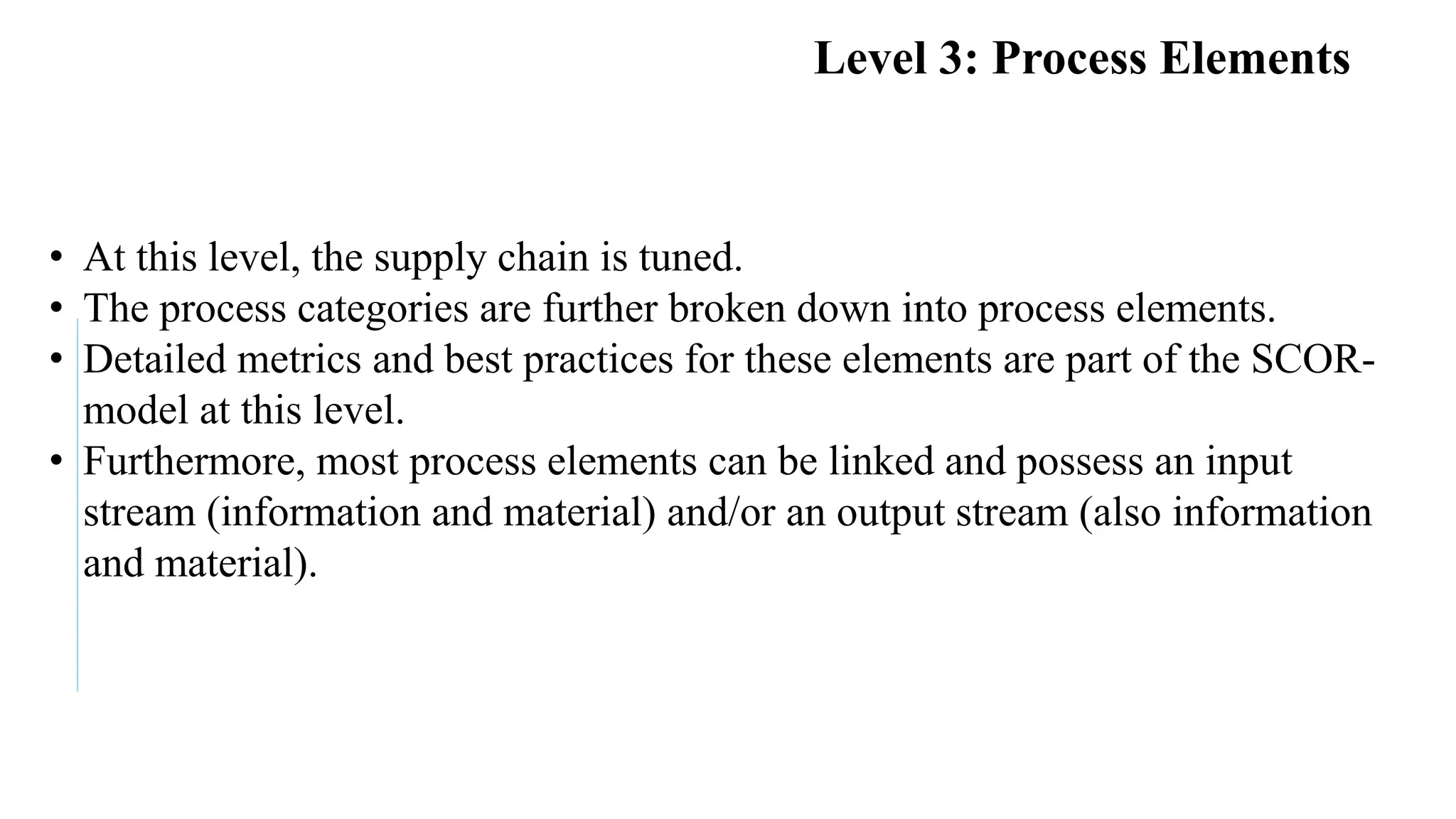 Faculty of Management Sciences
Level 3: Process Elements
• At this level, the supply chain is tuned.
• The process categories are further broken down into process elements.
• Detailed metrics and best practices for these elements are part of the SCOR-
model at this level.
• Furthermore, most process elements can be linked and possess an input
stream (information and material) and/or an output stream (also information
and material).
 
