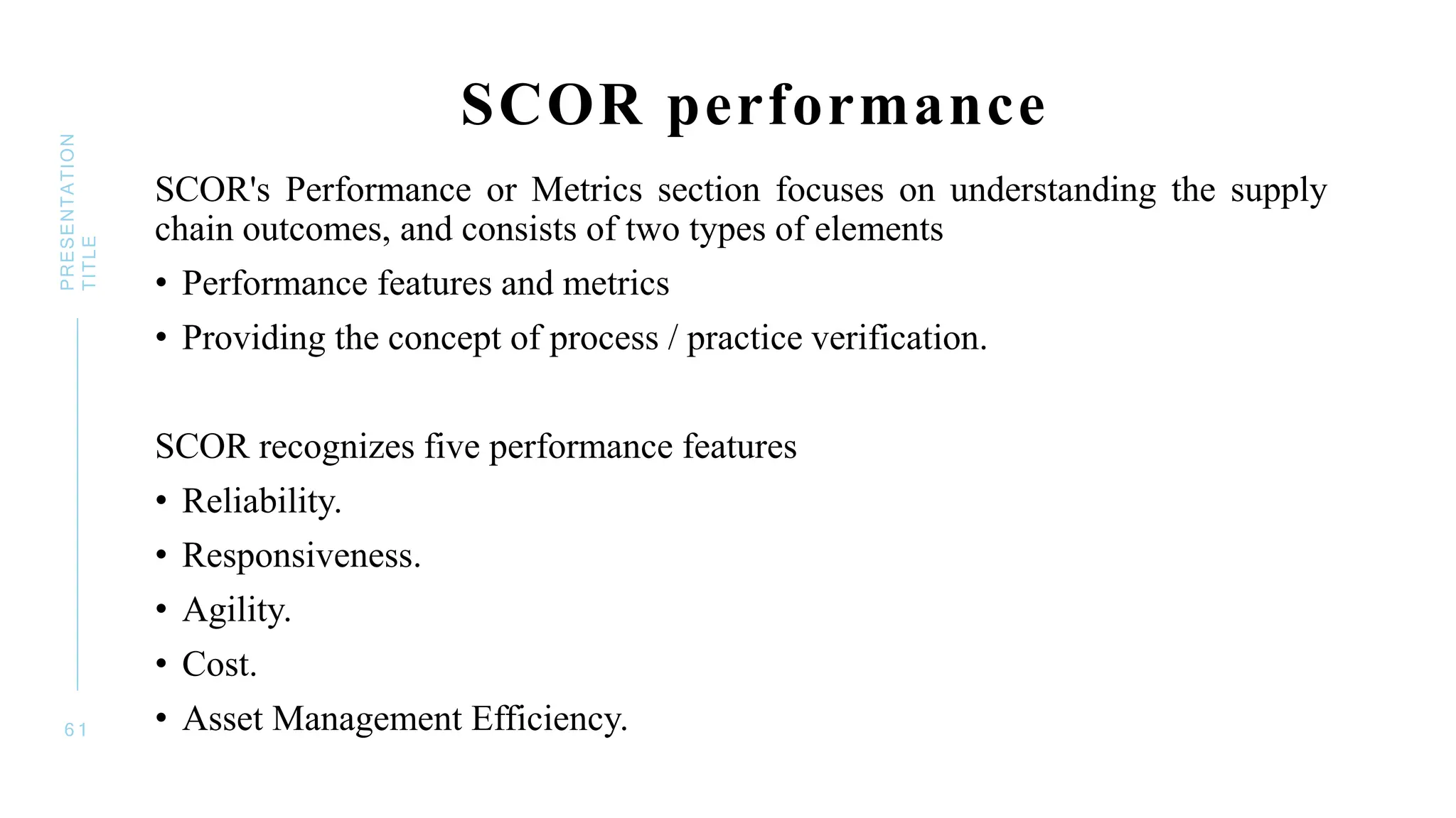 SCOR performance
SCOR's Performance or Metrics section focuses on understanding the supply
chain outcomes, and consists of two types of elements
• Performance features and metrics
• Providing the concept of process / practice verification.
SCOR recognizes five performance features
• Reliability.
• Responsiveness.
• Agility.
• Cost.
• Asset Management Efficiency.
6 1
PRESENTATION
TITLE
 