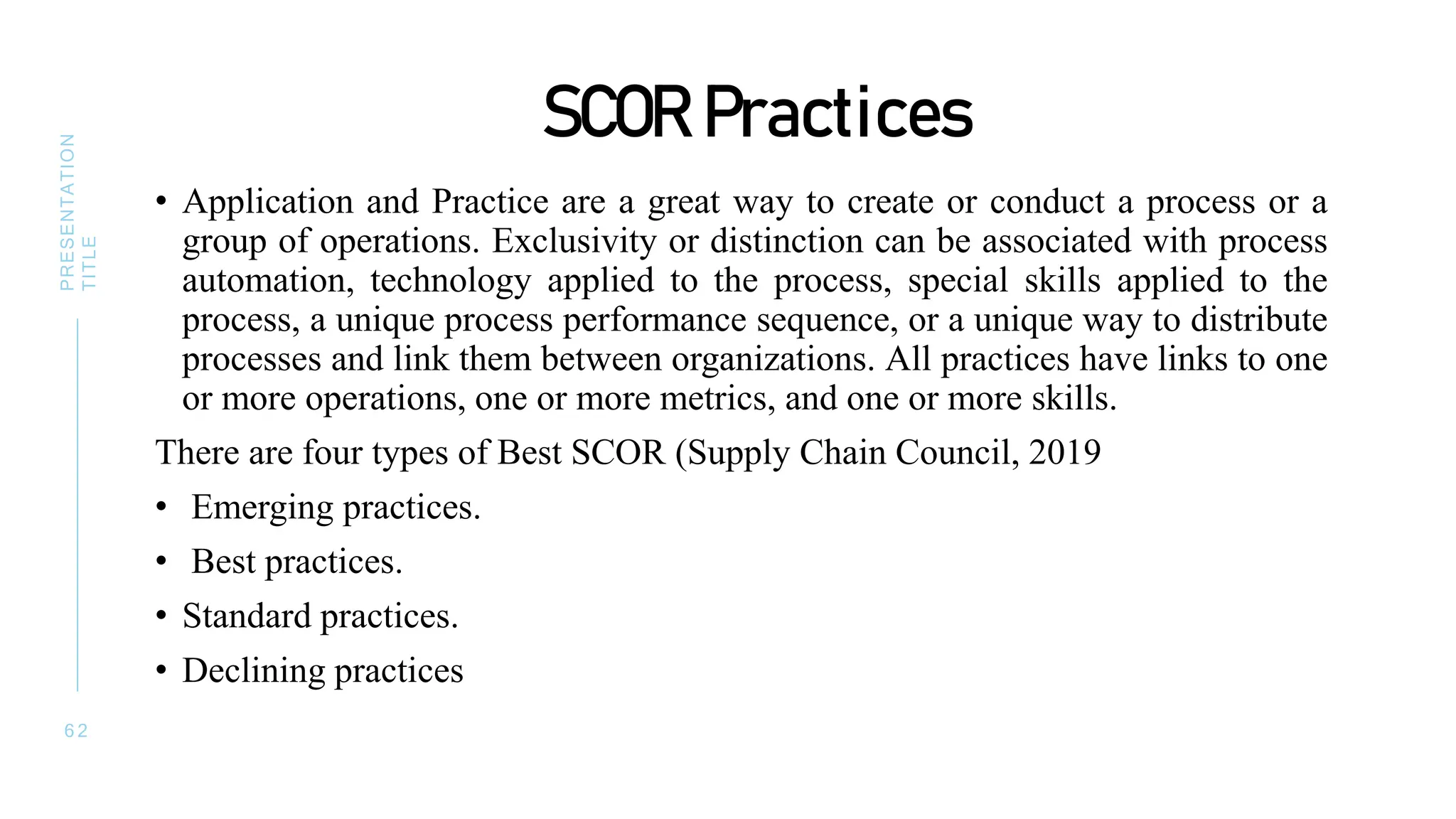 SCOR Practices
• Application and Practice are a great way to create or conduct a process or a
group of operations. Exclusivity or distinction can be associated with process
automation, technology applied to the process, special skills applied to the
process, a unique process performance sequence, or a unique way to distribute
processes and link them between organizations. All practices have links to one
or more operations, one or more metrics, and one or more skills.
There are four types of Best SCOR (Supply Chain Council, 2019
• Emerging practices.
• Best practices.
• Standard practices.
• Declining practices
6 2
PRESENTATION
TITLE
 