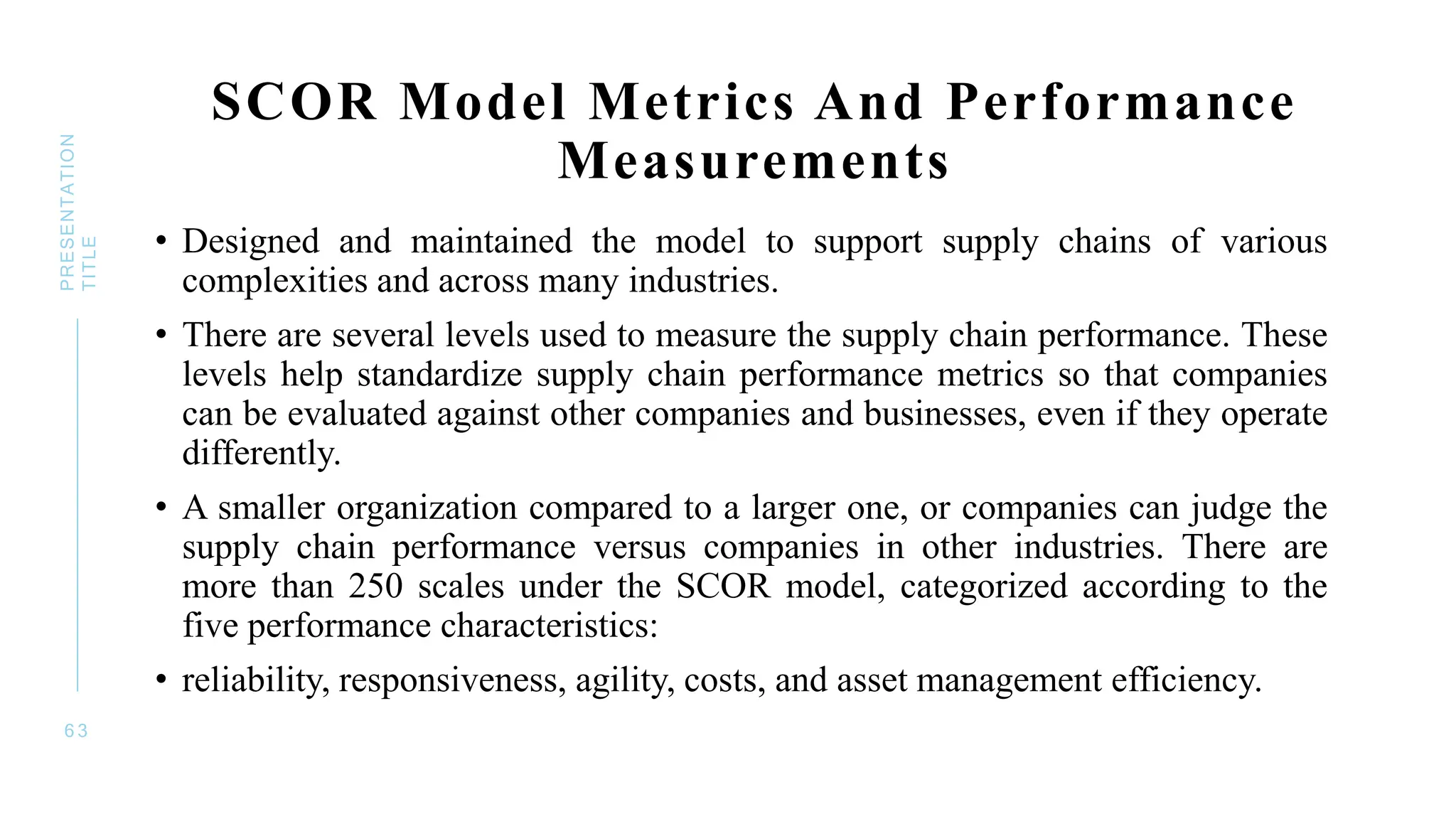 SCOR Model Metrics And Performance
Measurements
• Designed and maintained the model to support supply chains of various
complexities and across many industries.
• There are several levels used to measure the supply chain performance. These
levels help standardize supply chain performance metrics so that companies
can be evaluated against other companies and businesses, even if they operate
differently.
• A smaller organization compared to a larger one, or companies can judge the
supply chain performance versus companies in other industries. There are
more than 250 scales under the SCOR model, categorized according to the
five performance characteristics:
• reliability, responsiveness, agility, costs, and asset management efficiency.
6 3
PRESENTATION
TITLE
 