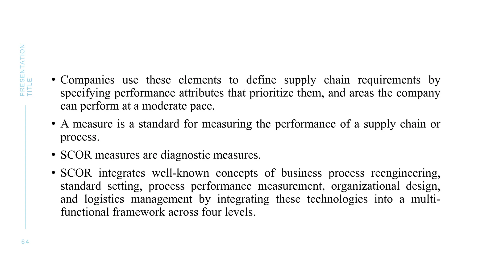 • Companies use these elements to define supply chain requirements by
specifying performance attributes that prioritize them, and areas the company
can perform at a moderate pace.
• A measure is a standard for measuring the performance of a supply chain or
process.
• SCOR measures are diagnostic measures.
• SCOR integrates well-known concepts of business process reengineering,
standard setting, process performance measurement, organizational design,
and logistics management by integrating these technologies into a multi-
functional framework across four levels.
6 4
PRESENTATION
TITLE
 