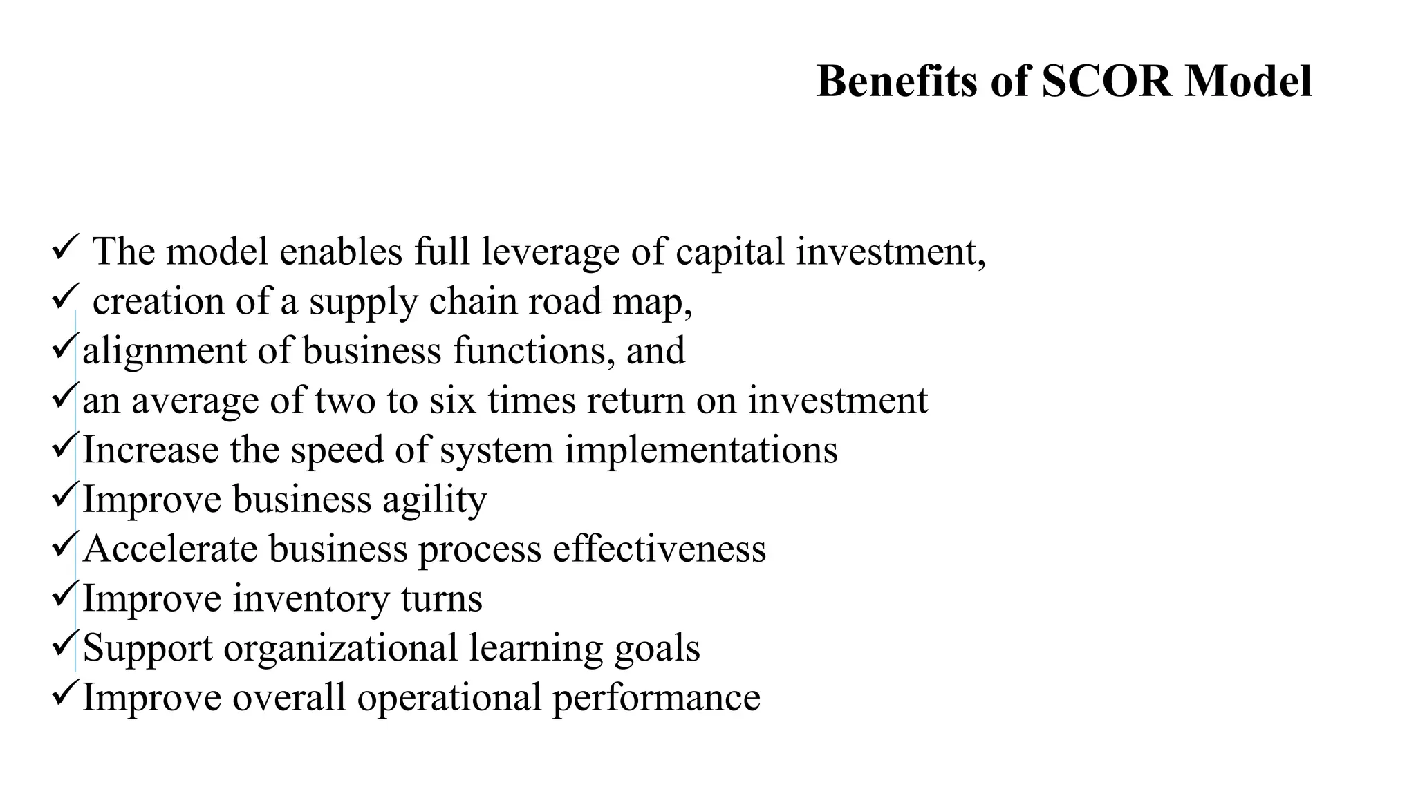Faculty of Management Sciences
Benefits of SCOR Model
 The model enables full leverage of capital investment,
 creation of a supply chain road map,
alignment of business functions, and
an average of two to six times return on investment
Increase the speed of system implementations
Improve business agility
Accelerate business process effectiveness
Improve inventory turns
Support organizational learning goals
Improve overall operational performance
 