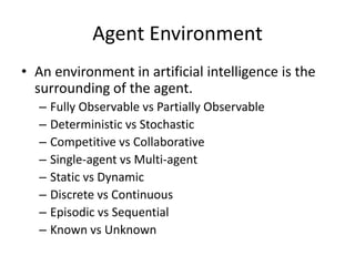 Agent Environment
• An environment in artificial intelligence is the
surrounding of the agent.
– Fully Observable vs Partially Observable
– Deterministic vs Stochastic
– Competitive vs Collaborative
– Single-agent vs Multi-agent
– Static vs Dynamic
– Discrete vs Continuous
– Episodic vs Sequential
– Known vs Unknown
 