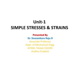 Unit-1
SIMPLE STRESSES & STRAINS
Presented By
Dr. Sivasankara Raju R
Associate Professor
Dept. of Mechanical Engg.
AITAM, Tekkali-532201
Andhra Pradesh
 