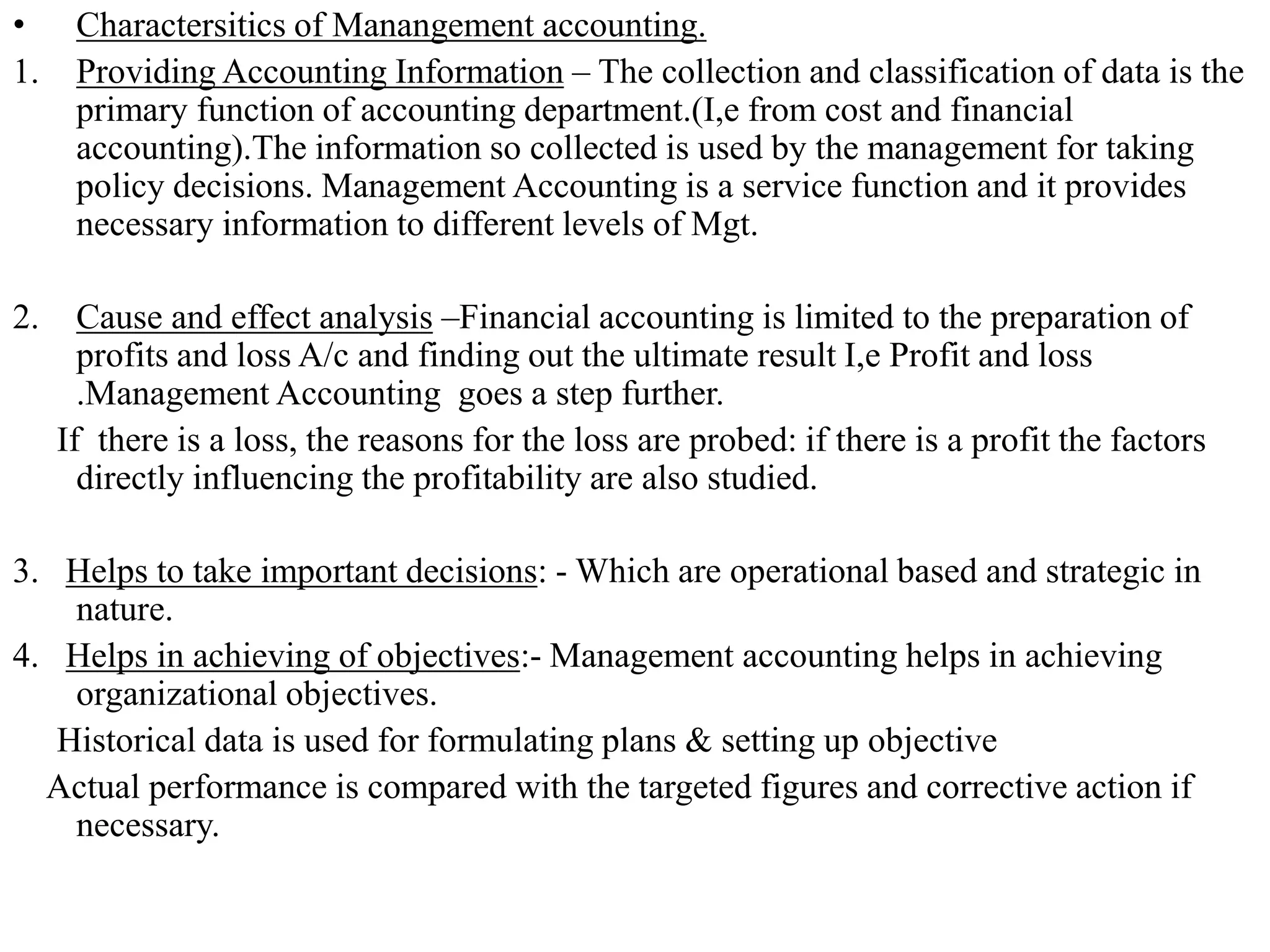 • Charactersitics of Manangement accounting.
1. Providing Accounting Information – The collection and classification of data is the
primary function of accounting department.(I,e from cost and financial
accounting).The information so collected is used by the management for taking
policy decisions. Management Accounting is a service function and it provides
necessary information to different levels of Mgt.
2. Cause and effect analysis –Financial accounting is limited to the preparation of
profits and loss A/c and finding out the ultimate result I,e Profit and loss
.Management Accounting goes a step further.
If there is a loss, the reasons for the loss are probed: if there is a profit the factors
directly influencing the profitability are also studied.
3. Helps to take important decisions: - Which are operational based and strategic in
nature.
4. Helps in achieving of objectives:- Management accounting helps in achieving
organizational objectives.
Historical data is used for formulating plans & setting up objective
Actual performance is compared with the targeted figures and corrective action if
necessary.
 