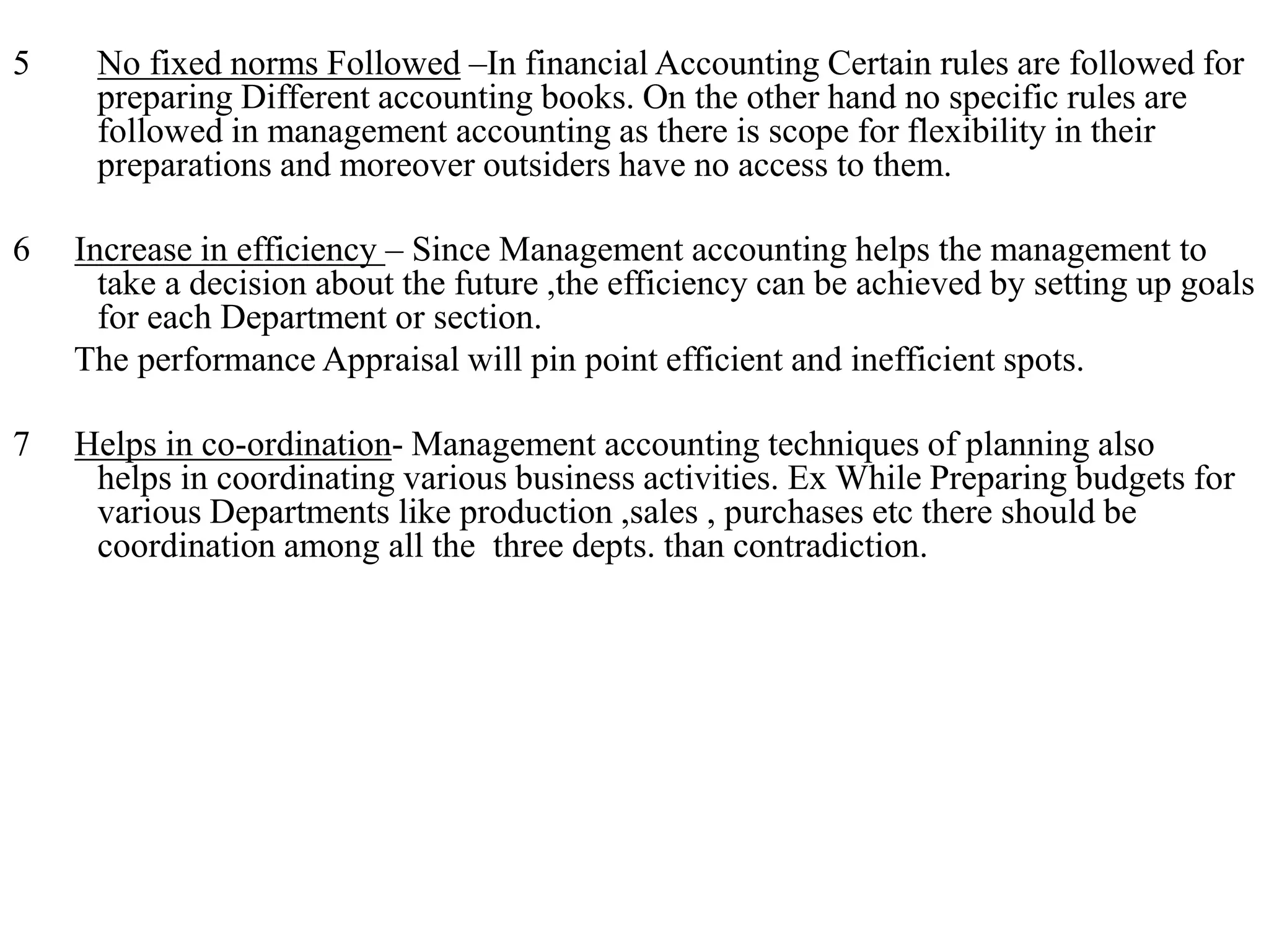 5 No fixed norms Followed –In financial Accounting Certain rules are followed for
preparing Different accounting books. On the other hand no specific rules are
followed in management accounting as there is scope for flexibility in their
preparations and moreover outsiders have no access to them.
6 Increase in efficiency – Since Management accounting helps the management to
take a decision about the future ,the efficiency can be achieved by setting up goals
for each Department or section.
The performance Appraisal will pin point efficient and inefficient spots.
7 Helps in co-ordination- Management accounting techniques of planning also
helps in coordinating various business activities. Ex While Preparing budgets for
various Departments like production ,sales , purchases etc there should be
coordination among all the three depts. than contradiction.
 