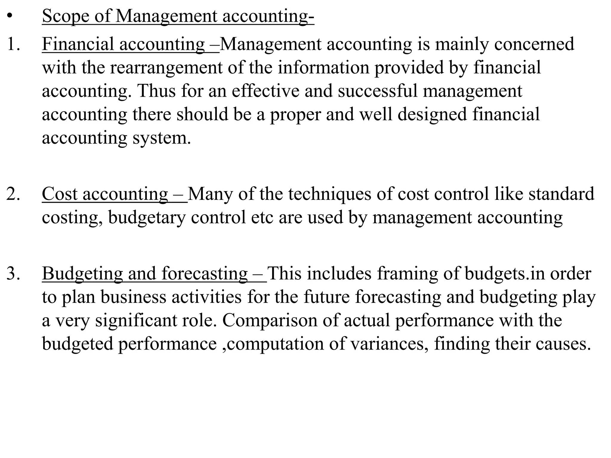 • Scope of Management accounting-
1. Financial accounting –Management accounting is mainly concerned
with the rearrangement of the information provided by financial
accounting. Thus for an effective and successful management
accounting there should be a proper and well designed financial
accounting system.
2. Cost accounting – Many of the techniques of cost control like standard
costing, budgetary control etc are used by management accounting
3. Budgeting and forecasting – This includes framing of budgets.in order
to plan business activities for the future forecasting and budgeting play
a very significant role. Comparison of actual performance with the
budgeted performance ,computation of variances, finding their causes.
 