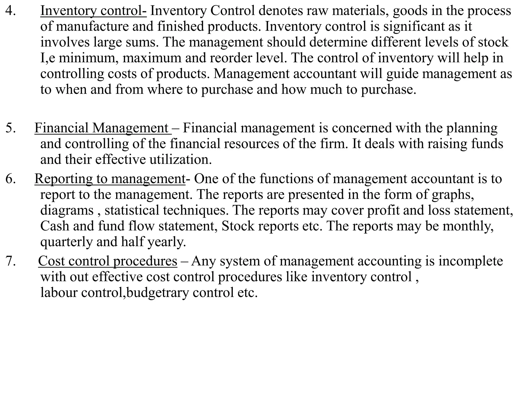 4. Inventory control- Inventory Control denotes raw materials, goods in the process
of manufacture and finished products. Inventory control is significant as it
involves large sums. The management should determine different levels of stock
I,e minimum, maximum and reorder level. The control of inventory will help in
controlling costs of products. Management accountant will guide management as
to when and from where to purchase and how much to purchase.
5. Financial Management – Financial management is concerned with the planning
and controlling of the financial resources of the firm. It deals with raising funds
and their effective utilization.
6. Reporting to management- One of the functions of management accountant is to
report to the management. The reports are presented in the form of graphs,
diagrams , statistical techniques. The reports may cover profit and loss statement,
Cash and fund flow statement, Stock reports etc. The reports may be monthly,
quarterly and half yearly.
7. Cost control procedures – Any system of management accounting is incomplete
with out effective cost control procedures like inventory control ,
labour control,budgetrary control etc.
 