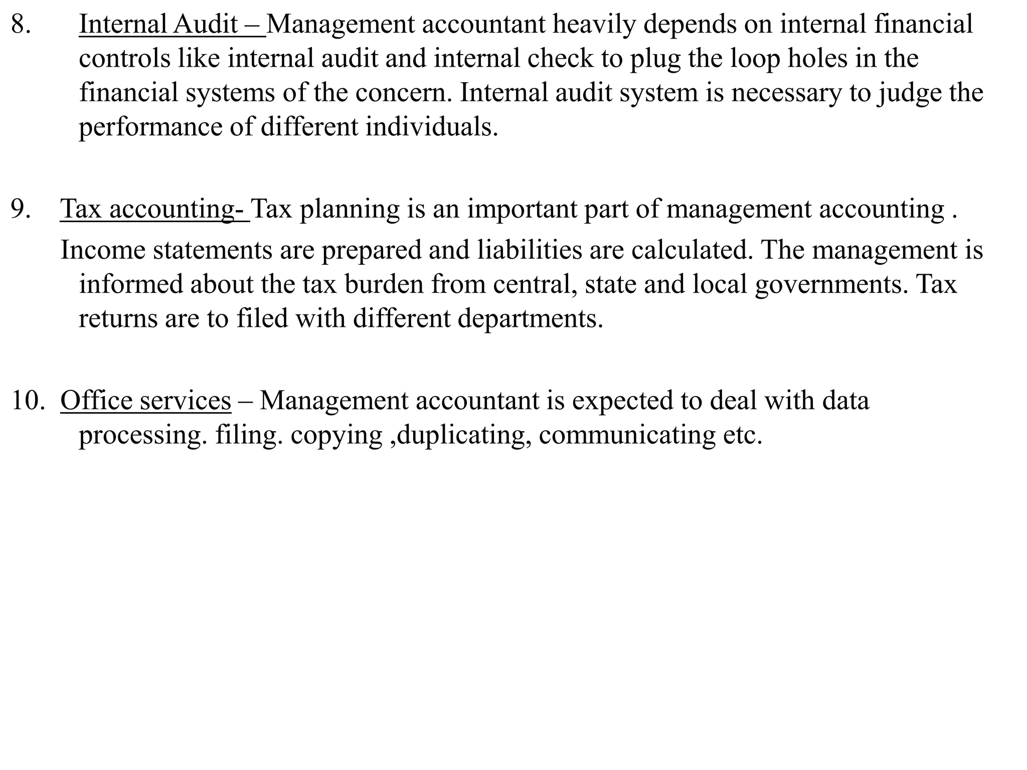 8. Internal Audit – Management accountant heavily depends on internal financial
controls like internal audit and internal check to plug the loop holes in the
financial systems of the concern. Internal audit system is necessary to judge the
performance of different individuals.
9. Tax accounting- Tax planning is an important part of management accounting .
Income statements are prepared and liabilities are calculated. The management is
informed about the tax burden from central, state and local governments. Tax
returns are to filed with different departments.
10. Office services – Management accountant is expected to deal with data
processing. filing. copying ,duplicating, communicating etc.
 