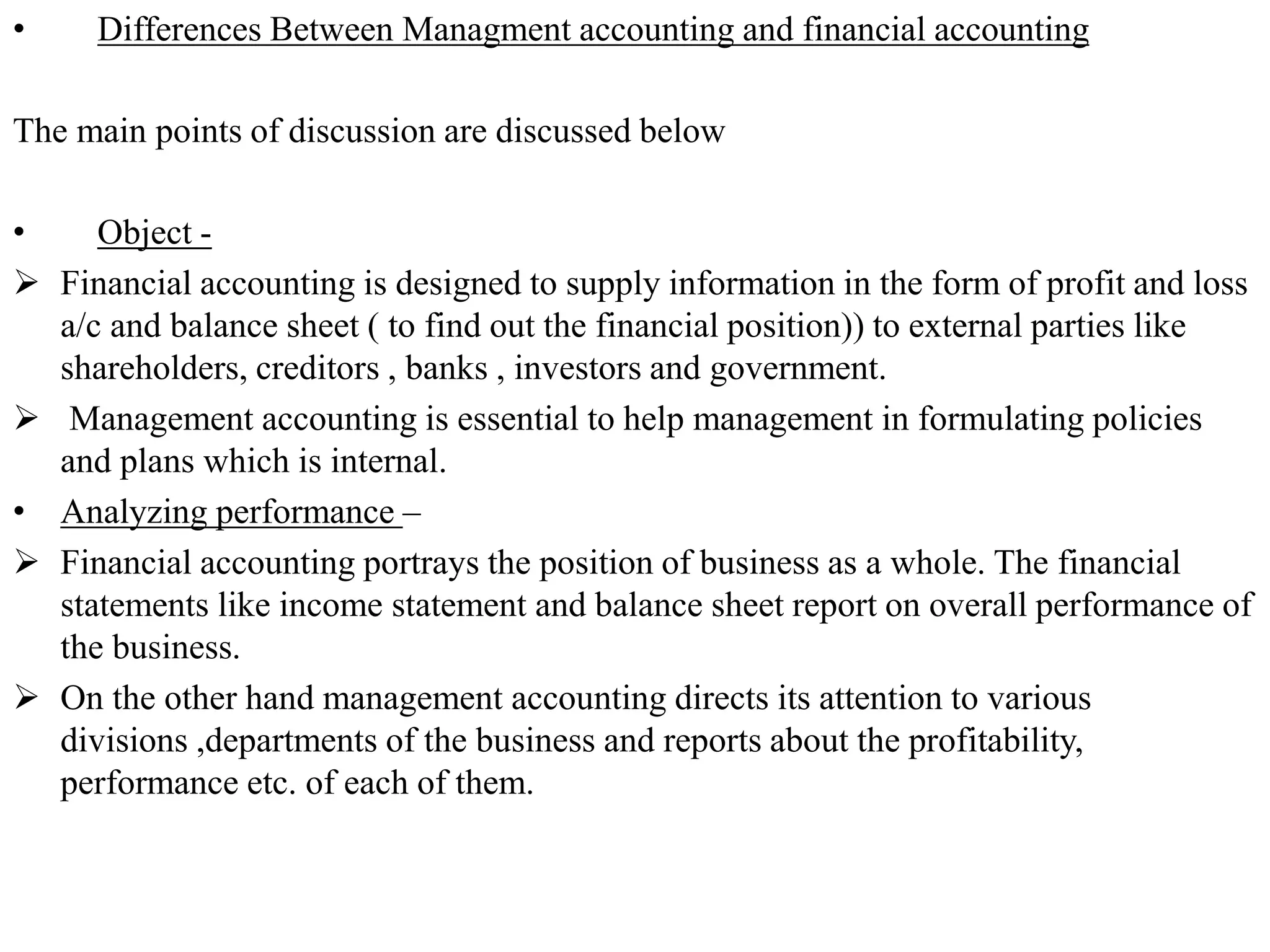 • Differences Between Managment accounting and financial accounting
The main points of discussion are discussed below
• Object -
 Financial accounting is designed to supply information in the form of profit and loss
a/c and balance sheet ( to find out the financial position)) to external parties like
shareholders, creditors , banks , investors and government.
 Management accounting is essential to help management in formulating policies
and plans which is internal.
• Analyzing performance –
 Financial accounting portrays the position of business as a whole. The financial
statements like income statement and balance sheet report on overall performance of
the business.
 On the other hand management accounting directs its attention to various
divisions ,departments of the business and reports about the profitability,
performance etc. of each of them.
 