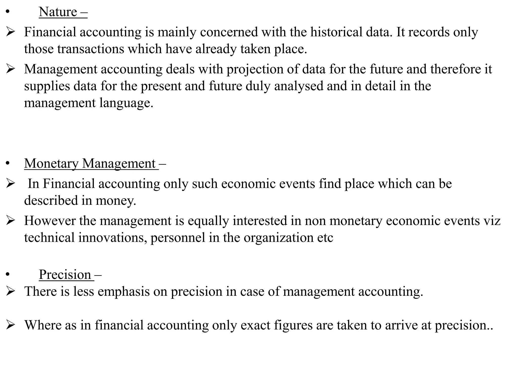 • Nature –
 Financial accounting is mainly concerned with the historical data. It records only
those transactions which have already taken place.
 Management accounting deals with projection of data for the future and therefore it
supplies data for the present and future duly analysed and in detail in the
management language.
• Monetary Management –
 In Financial accounting only such economic events find place which can be
described in money.
 However the management is equally interested in non monetary economic events viz
technical innovations, personnel in the organization etc
• Precision –
 There is less emphasis on precision in case of management accounting.
 Where as in financial accounting only exact figures are taken to arrive at precision..
 
