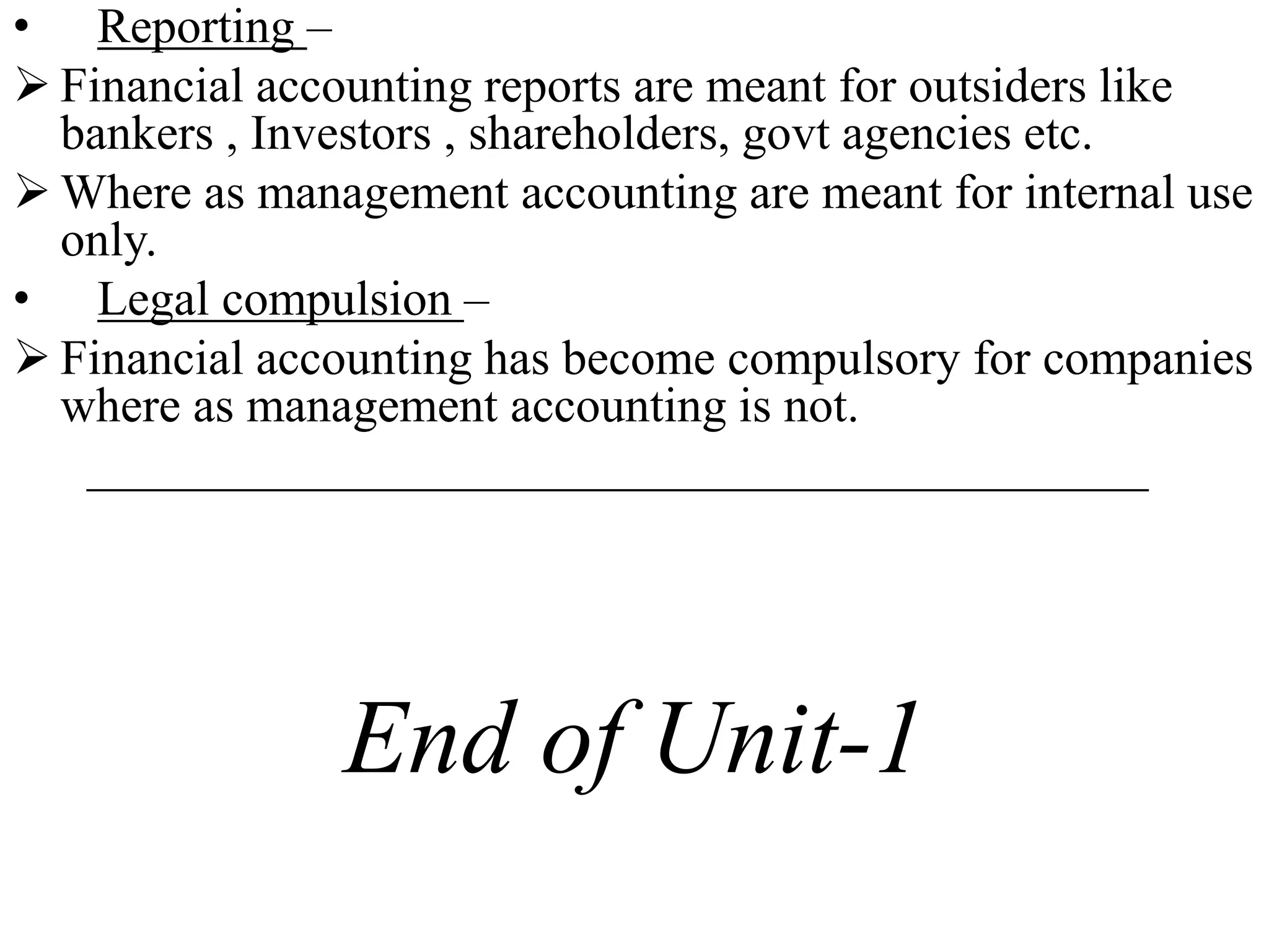 • Reporting –
 Financial accounting reports are meant for outsiders like
bankers , Investors , shareholders, govt agencies etc.
 Where as management accounting are meant for internal use
only.
• Legal compulsion –
 Financial accounting has become compulsory for companies
where as management accounting is not.
___________________________________________
End of Unit-1
 