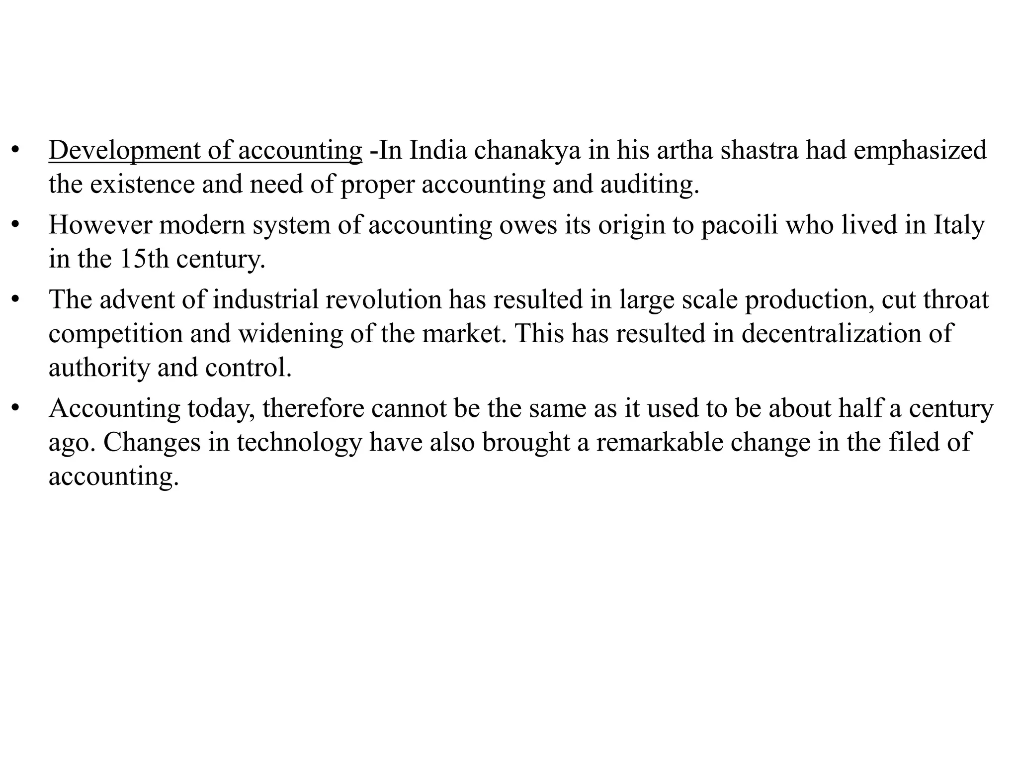• Development of accounting -In India chanakya in his artha shastra had emphasized
the existence and need of proper accounting and auditing.
• However modern system of accounting owes its origin to pacoili who lived in Italy
in the 15th century.
• The advent of industrial revolution has resulted in large scale production, cut throat
competition and widening of the market. This has resulted in decentralization of
authority and control.
• Accounting today, therefore cannot be the same as it used to be about half a century
ago. Changes in technology have also brought a remarkable change in the filed of
accounting.
 