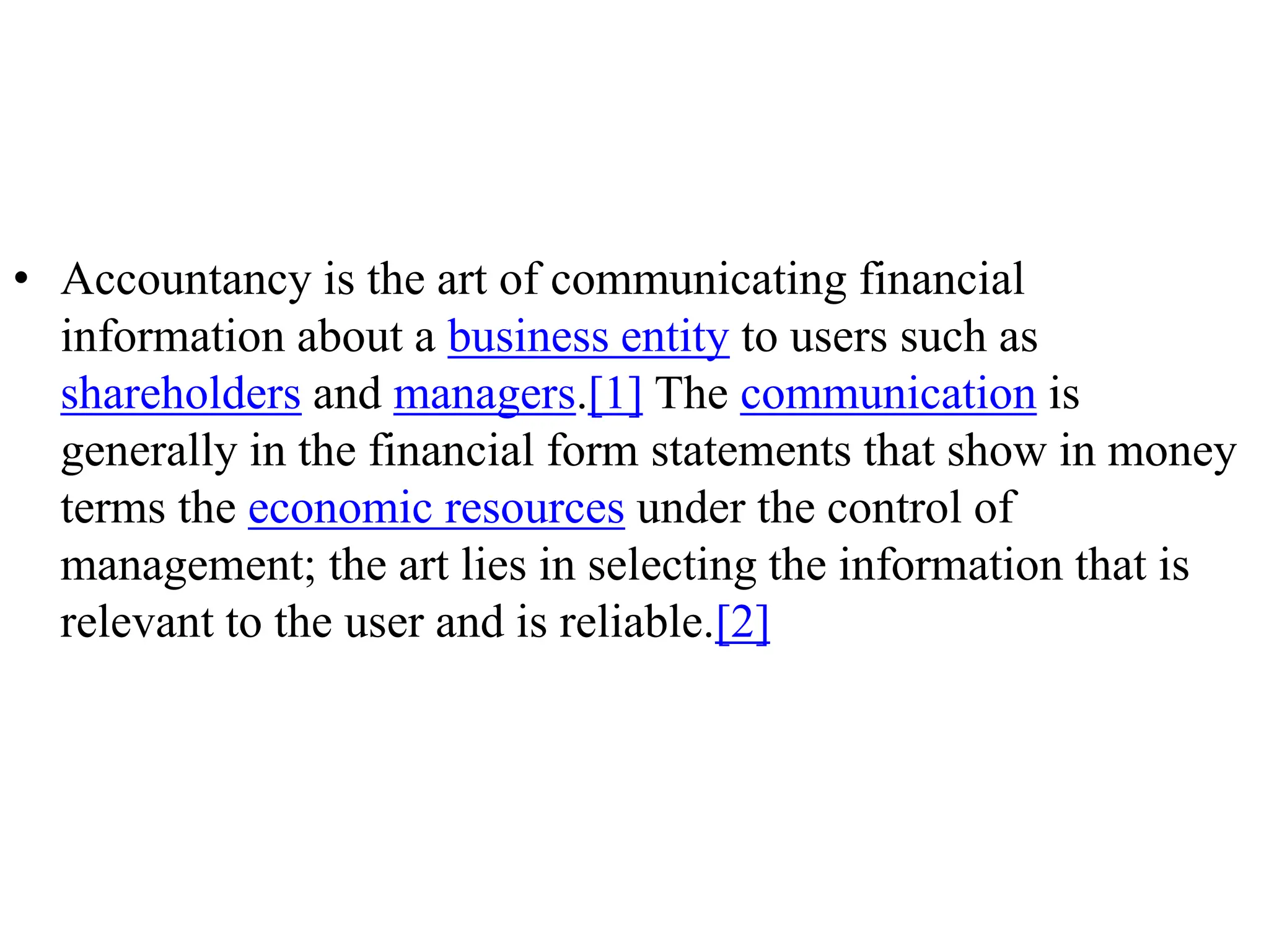 • Accountancy is the art of communicating financial
information about a business entity to users such as
shareholders and managers.[1] The communication is
generally in the financial form statements that show in money
terms the economic resources under the control of
management; the art lies in selecting the information that is
relevant to the user and is reliable.[2]
 