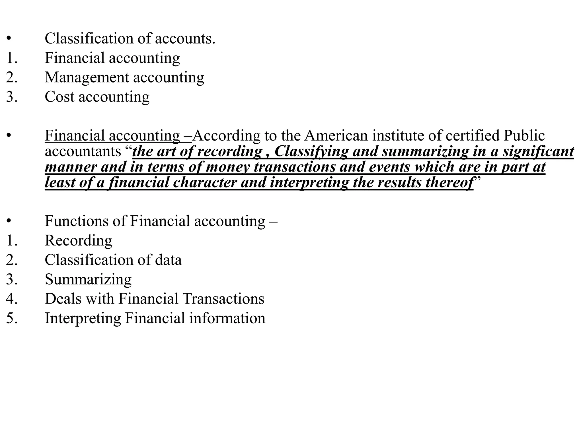 • Classification of accounts.
1. Financial accounting
2. Management accounting
3. Cost accounting
• Financial accounting –According to the American institute of certified Public
accountants “the art of recording , Classifying and summarizing in a significant
manner and in terms of money transactions and events which are in part at
least of a financial character and interpreting the results thereof”
• Functions of Financial accounting –
1. Recording
2. Classification of data
3. Summarizing
4. Deals with Financial Transactions
5. Interpreting Financial information
 