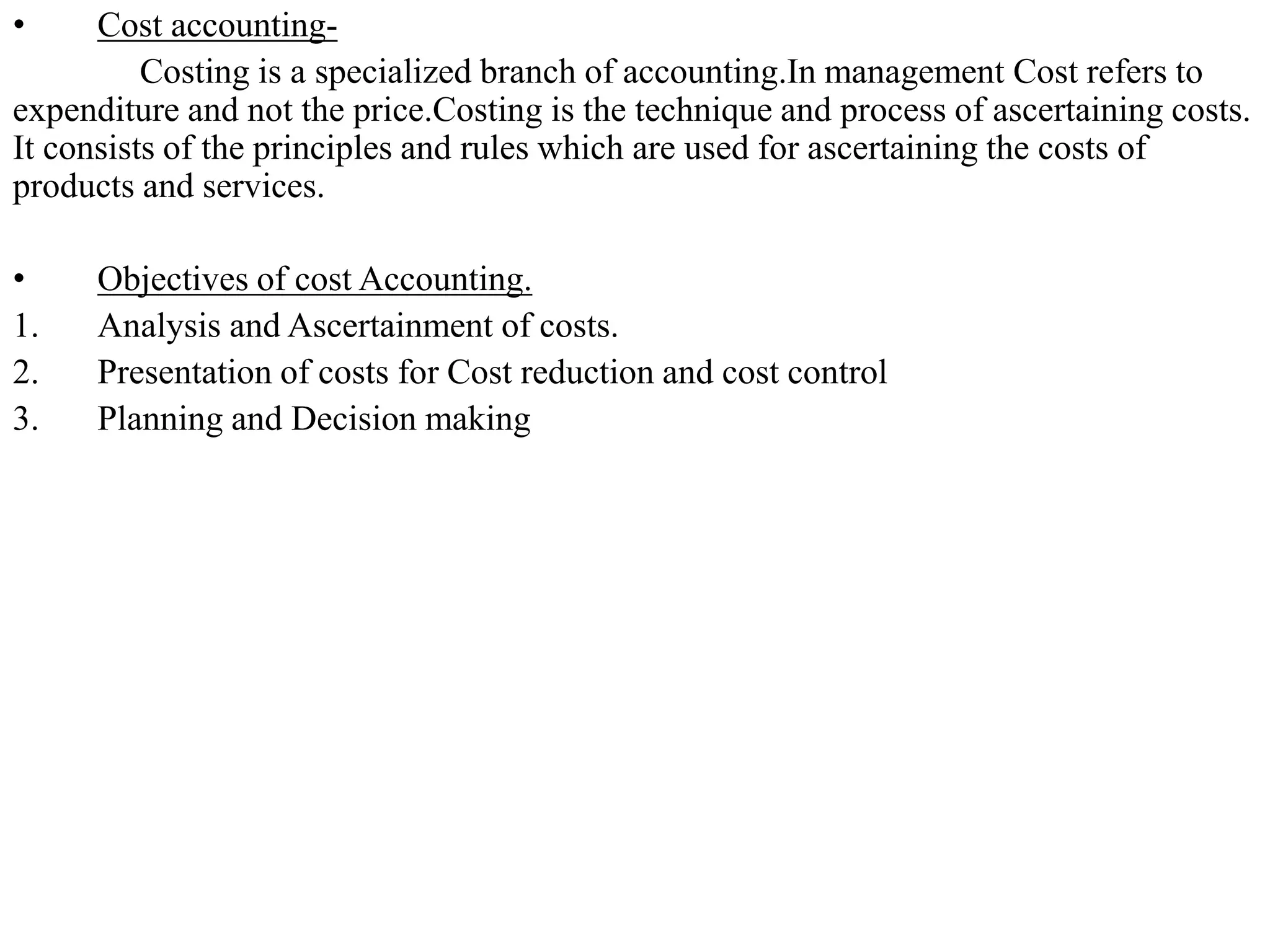 • Cost accounting-
Costing is a specialized branch of accounting.In management Cost refers to
expenditure and not the price.Costing is the technique and process of ascertaining costs.
It consists of the principles and rules which are used for ascertaining the costs of
products and services.
• Objectives of cost Accounting.
1. Analysis and Ascertainment of costs.
2. Presentation of costs for Cost reduction and cost control
3. Planning and Decision making
 