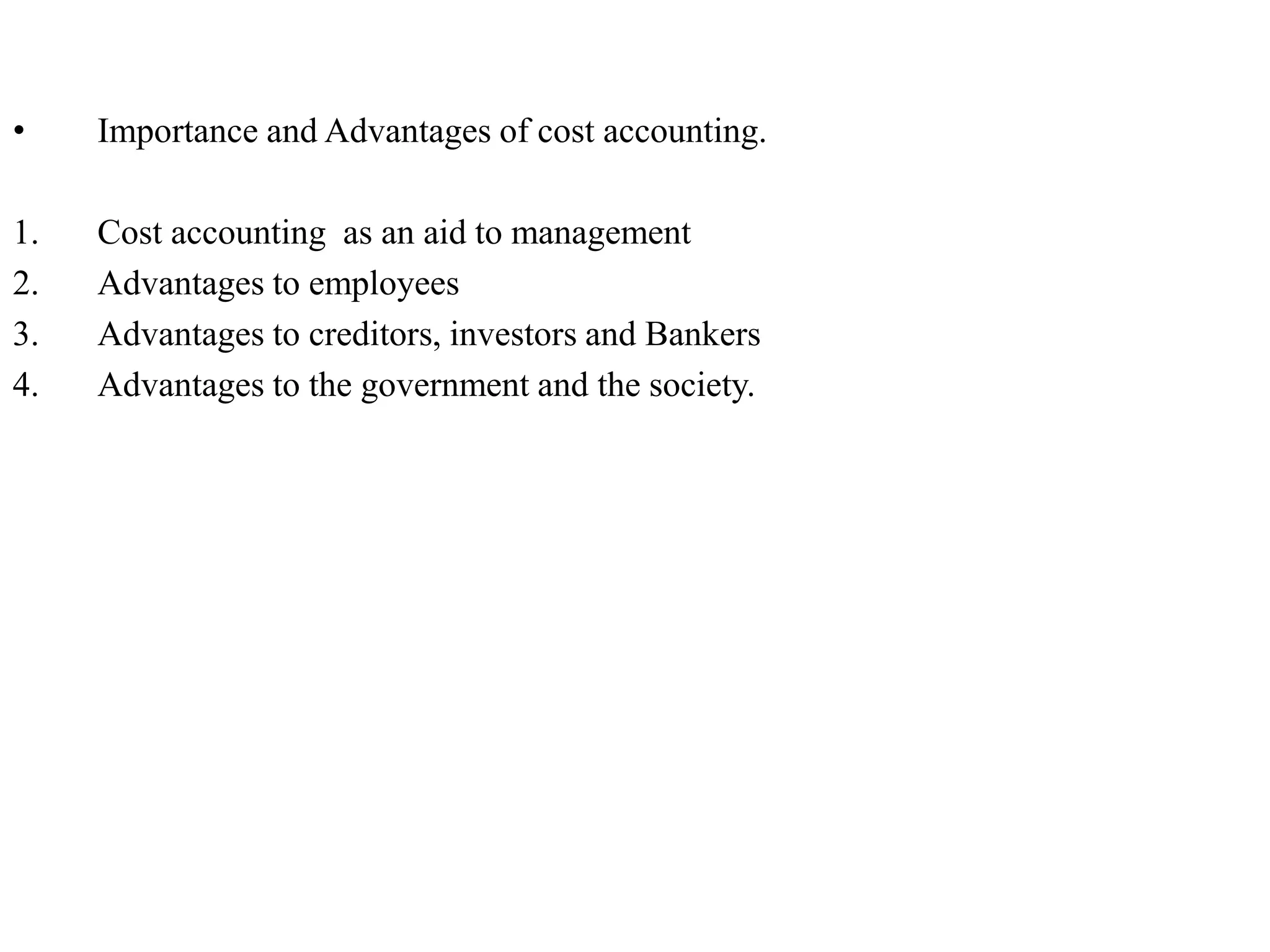 • Importance and Advantages of cost accounting.
1. Cost accounting as an aid to management
2. Advantages to employees
3. Advantages to creditors, investors and Bankers
4. Advantages to the government and the society.
 