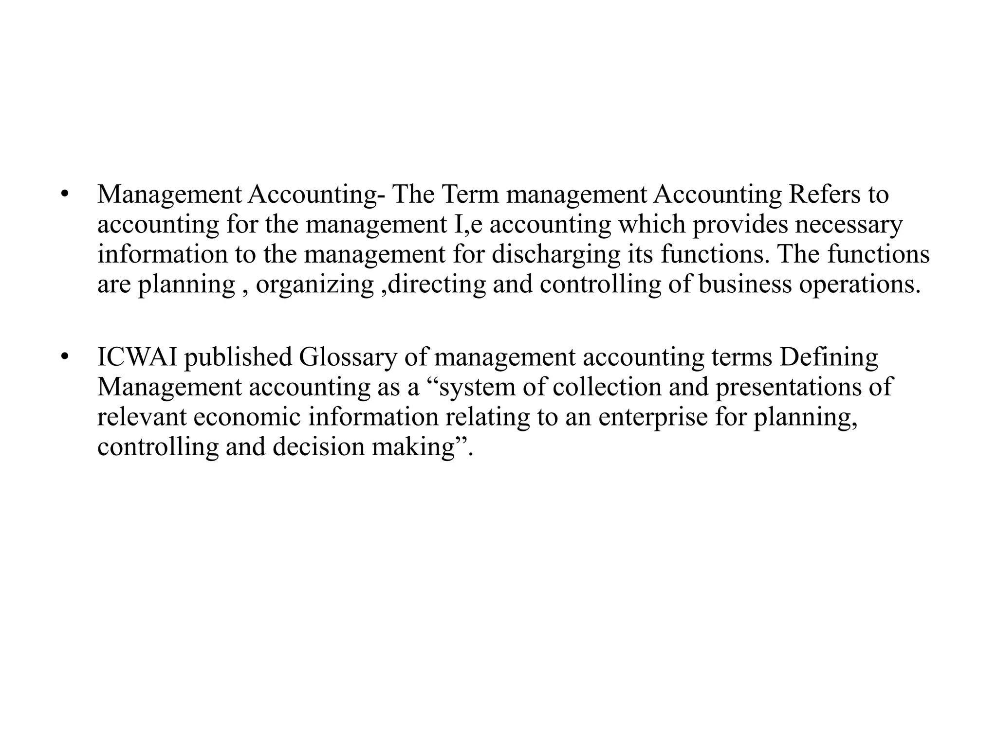 • Management Accounting- The Term management Accounting Refers to
accounting for the management I,e accounting which provides necessary
information to the management for discharging its functions. The functions
are planning , organizing ,directing and controlling of business operations.
• ICWAI published Glossary of management accounting terms Defining
Management accounting as a “system of collection and presentations of
relevant economic information relating to an enterprise for planning,
controlling and decision making”.
 