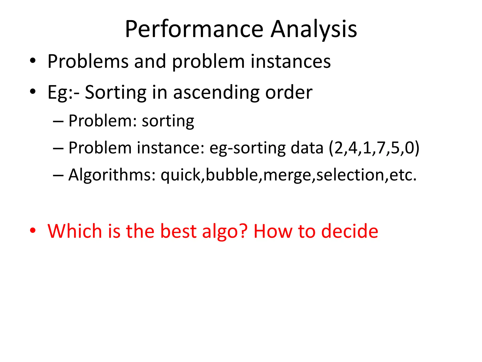 Performance Analysis • Problems and problem instances • Eg:- Sorting in ascending order – Problem: sorting – Problem instance: eg-sorting data (2,4,1,7,5,0) – Algorithms: quick,bubble,merge,selection,etc. • Which is the best algo? How to decide 