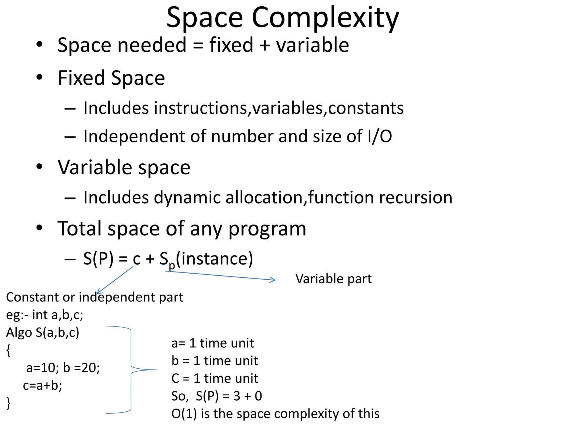 Space Complexity • Space needed = fixed + variable • Fixed Space – Includes instructions,variables,constants – Independent of number and size of I/O • Variable space – Includes dynamic allocation,function recursion • Total space of any program – S(P) = c + Sp(instance) Constant or independent part eg:- int a,b,c; Algo S(a,b,c) { a=10; b =20; c=a+b; } Variable part a= 1 time unit b = 1 time unit C = 1 time unit So, S(P) = 3 + 0 O(1) is the space complexity of this 