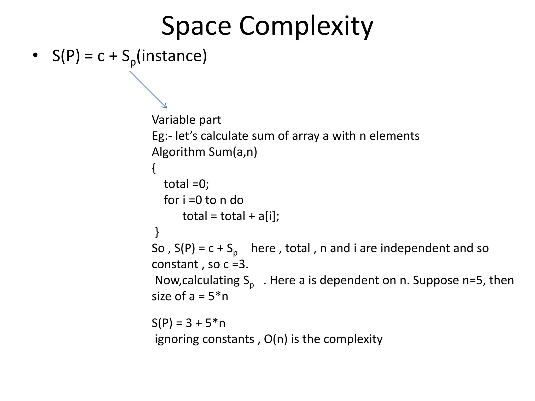Space Complexity • S(P) = c + Sp(instance) Variable part Eg:- let’s calculate sum of array a with n elements Algorithm Sum(a,n) { total =0; for i =0 to n do total = total + a[i]; } So , S(P) = c + Sp here , total , n and i are independent and so constant , so c =3. Now,calculating Sp . Here a is dependent on n. Suppose n=5, then size of a = 5*n S(P) = 3 + 5*n ignoring constants , O(n) is the complexity 