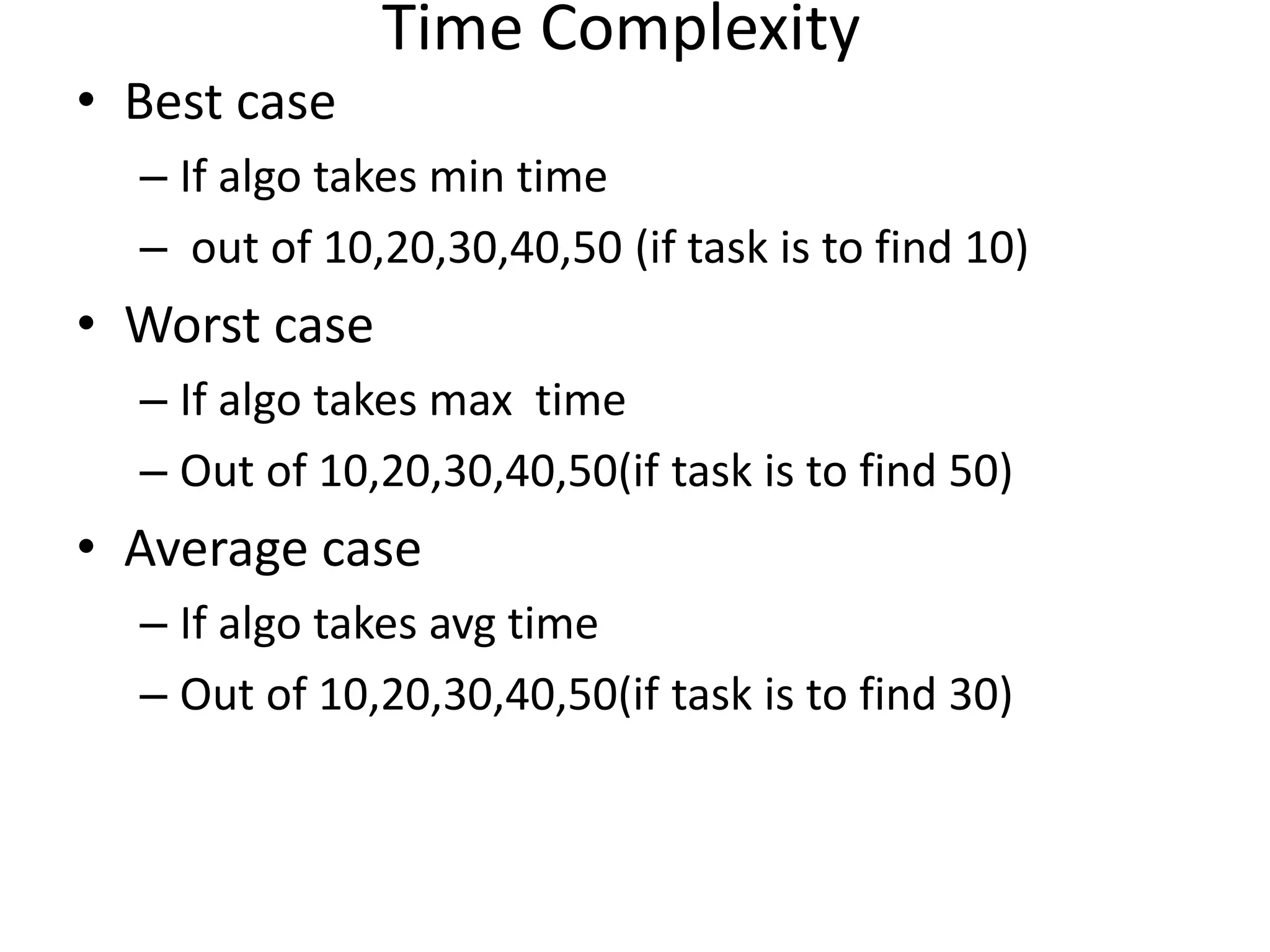 Time Complexity • Best case – If algo takes min time – out of 10,20,30,40,50 (if task is to find 10) • Worst case – If algo takes max time – Out of 10,20,30,40,50(if task is to find 50) • Average case – If algo takes avg time – Out of 10,20,30,40,50(if task is to find 30) 