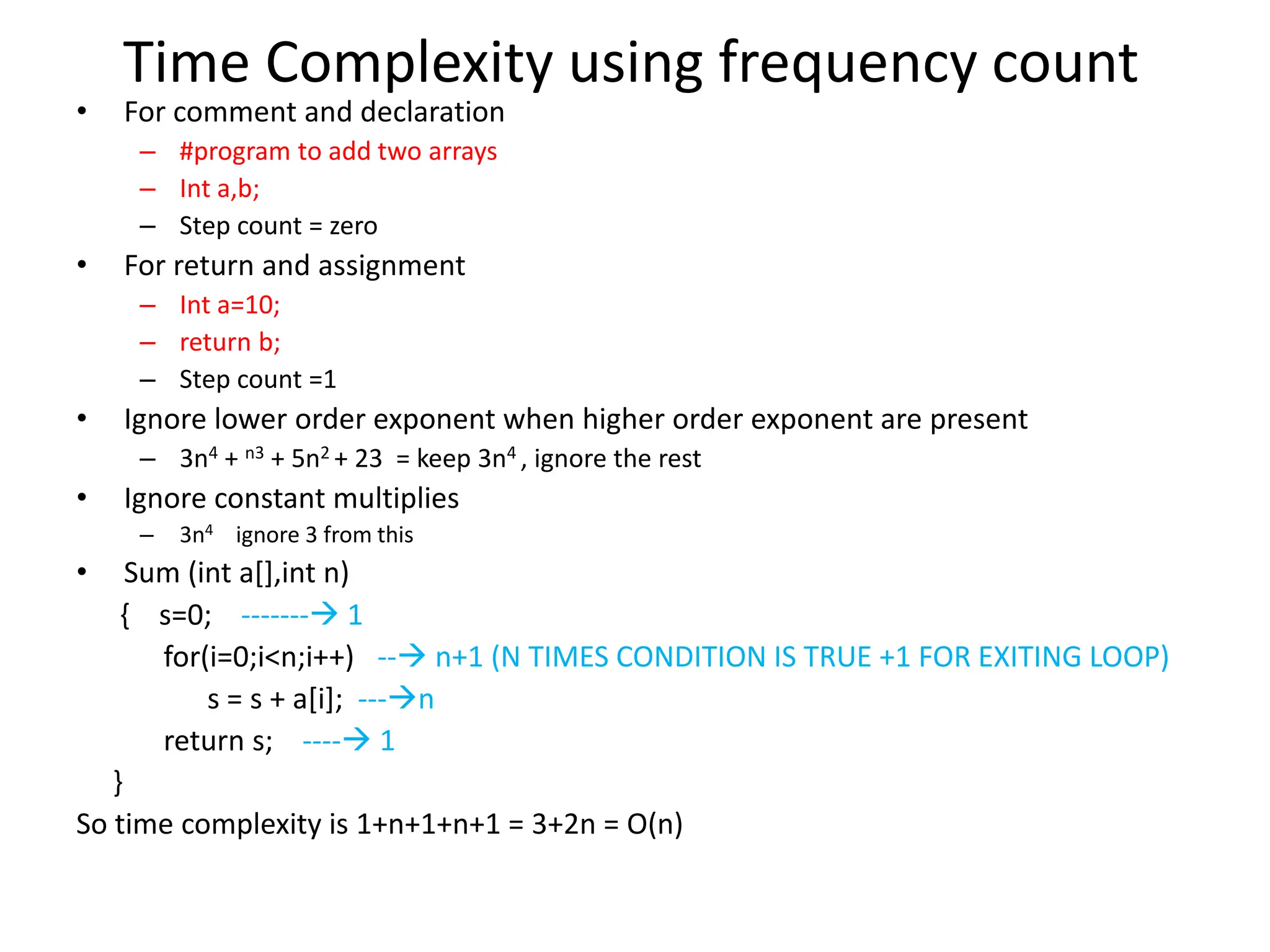 Time Complexity using frequency count • For comment and declaration – #program to add two arrays – Int a,b; – Step count = zero • For return and assignment – Int a=10; – return b; – Step count =1 • Ignore lower order exponent when higher order exponent are present – 3n4 + n3 + 5n2 + 23 = keep 3n4 , ignore the rest • Ignore constant multiplies – 3n4 ignore 3 from this • Sum (int a[],int n) { s=0; ------- 1 for(i=0;i<n;i++) -- n+1 (N TIMES CONDITION IS TRUE +1 FOR EXITING LOOP) s = s + a[i]; ---n return s; ---- 1 } So time complexity is 1+n+1+n+1 = 3+2n = O(n) 