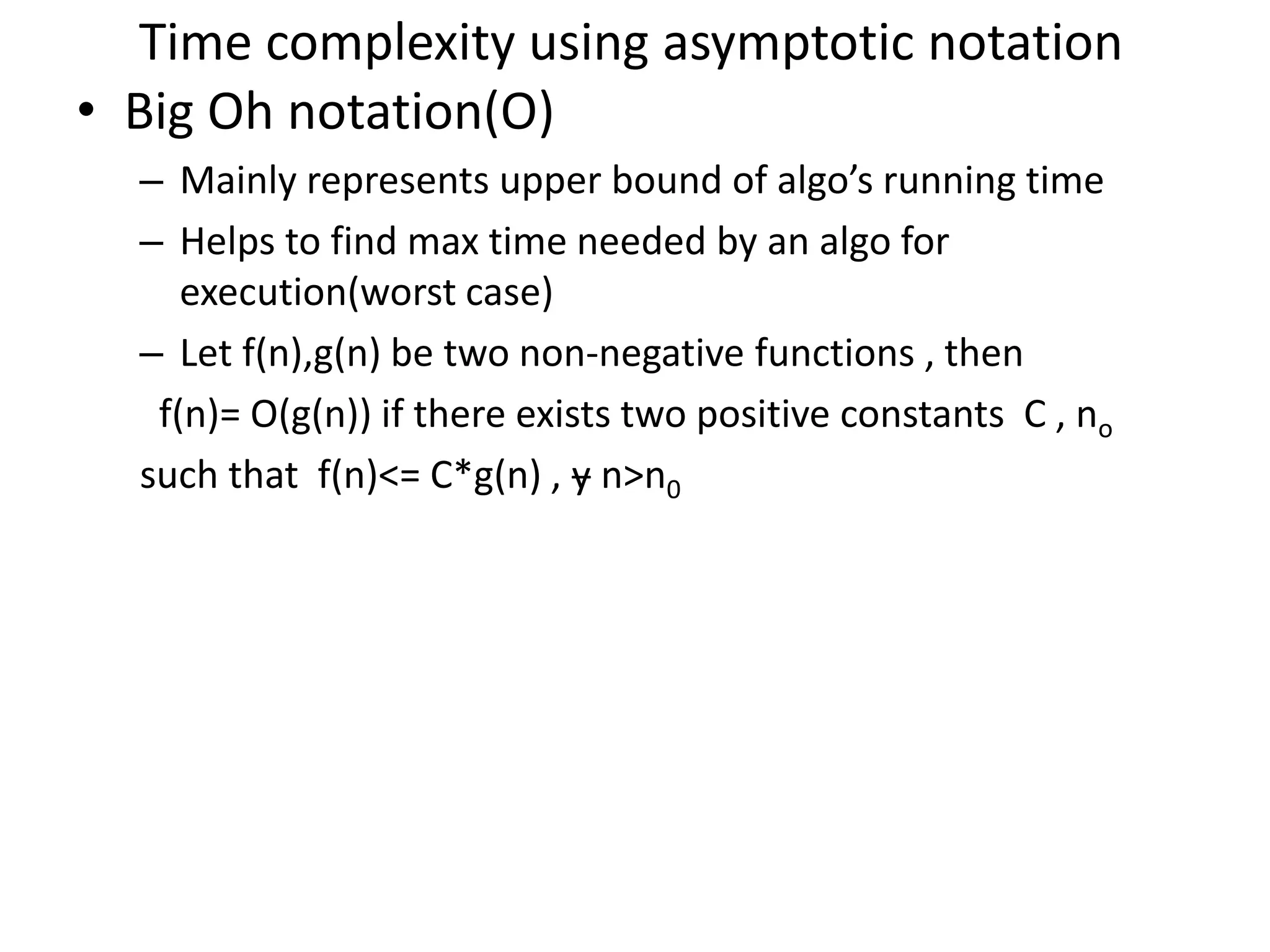 Time complexity using asymptotic notation • Big Oh notation(O) – Mainly represents upper bound of algo’s running time – Helps to find max time needed by an algo for execution(worst case) – Let f(n),g(n) be two non-negative functions , then f(n)= O(g(n)) if there exists two positive constants C , no such that f(n)<= C*g(n) , ɏ n>n0 