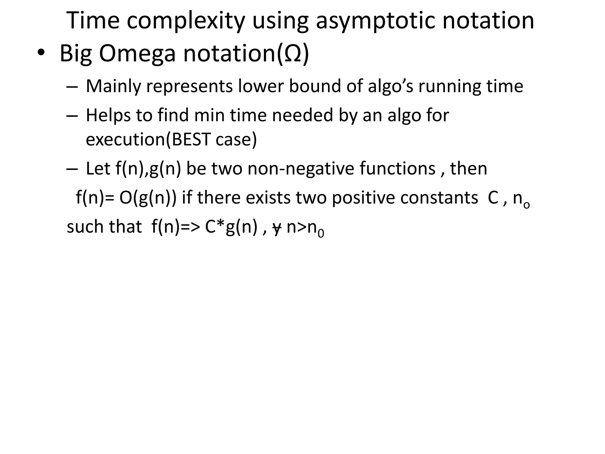 Time complexity using asymptotic notation • Big Omega notation(Ω) – Mainly represents lower bound of algo’s running time – Helps to find min time needed by an algo for execution(BEST case) – Let f(n),g(n) be two non-negative functions , then f(n)= O(g(n)) if there exists two positive constants C , no such that f(n)=> C*g(n) , ɏ n>n0 