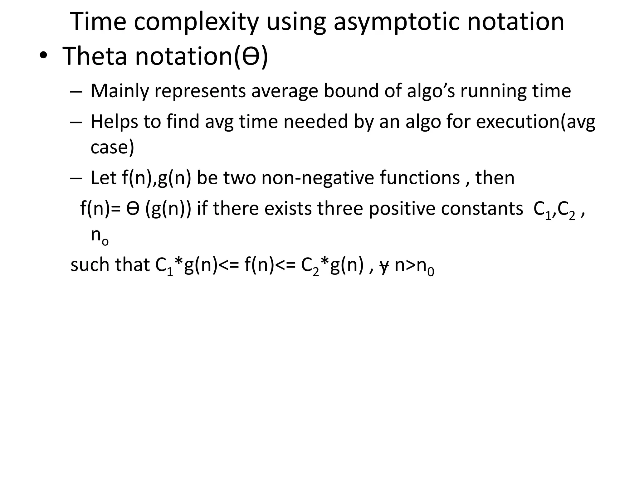 Time complexity using asymptotic notation • Theta notation(Ө) – Mainly represents average bound of algo’s running time – Helps to find avg time needed by an algo for execution(avg case) – Let f(n),g(n) be two non-negative functions , then f(n)= Ө (g(n)) if there exists three positive constants C1,C2 , no such that C1*g(n)<= f(n)<= C2*g(n) , ɏ n>n0 