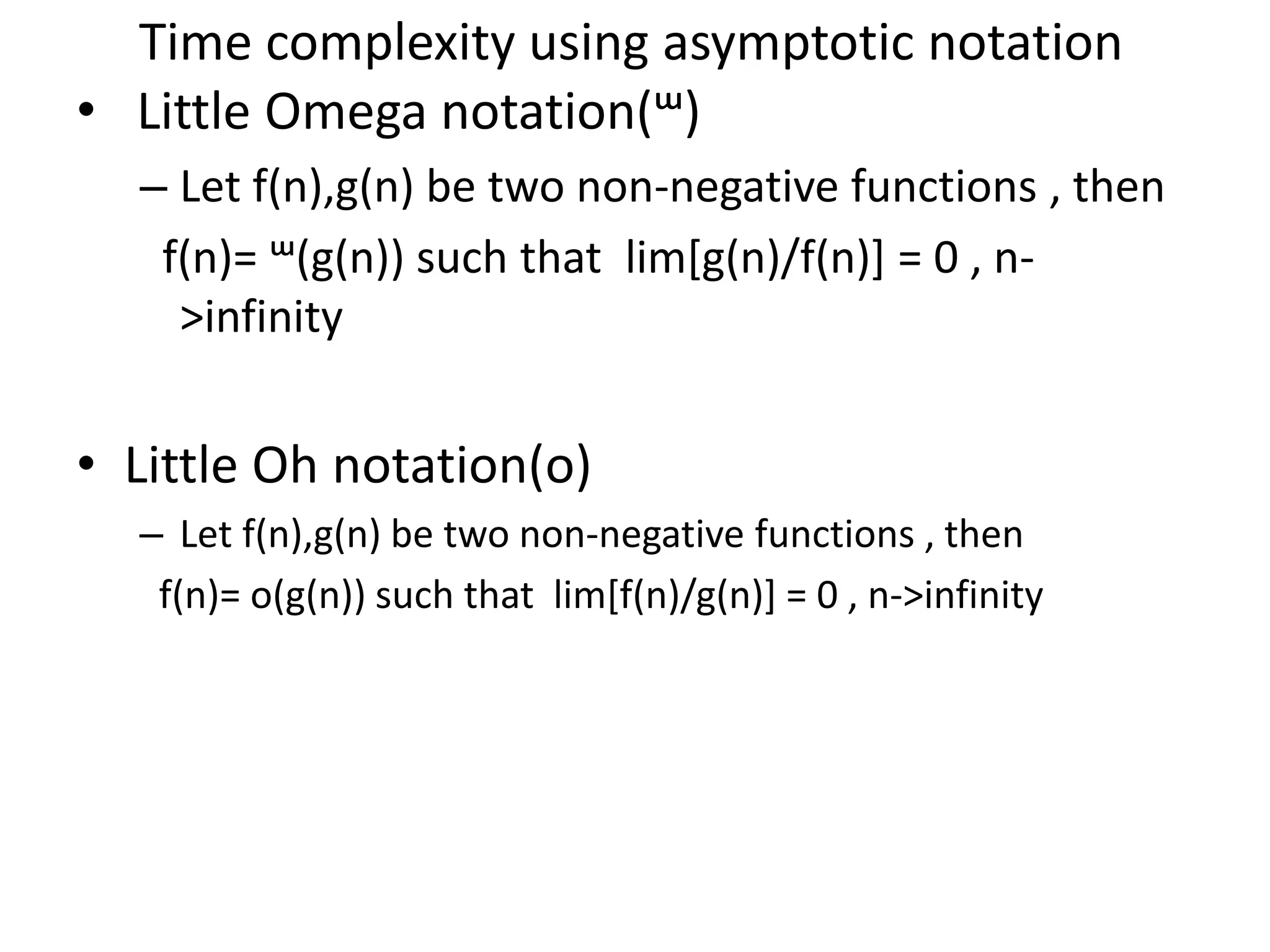 Time complexity using asymptotic notation • Little Omega notation(ᵚ) – Let f(n),g(n) be two non-negative functions , then f(n)= ᵚ(g(n)) such that lim[g(n)/f(n)] = 0 , n- >infinity • Little Oh notation(o) – Let f(n),g(n) be two non-negative functions , then f(n)= o(g(n)) such that lim[f(n)/g(n)] = 0 , n->infinity 