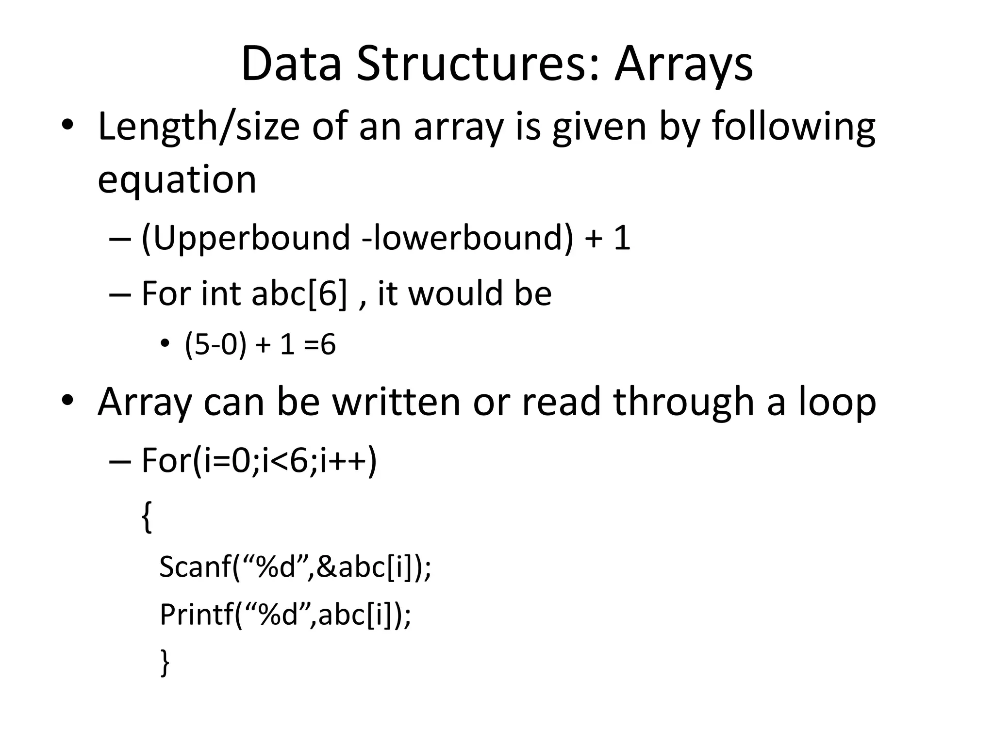 Data Structures: Arrays • Length/size of an array is given by following equation – (Upperbound -lowerbound) + 1 – For int abc[6] , it would be • (5-0) + 1 =6 • Array can be written or read through a loop – For(i=0;i<6;i++) { Scanf(“%d”,&abc[i]); Printf(“%d”,abc[i]); } 