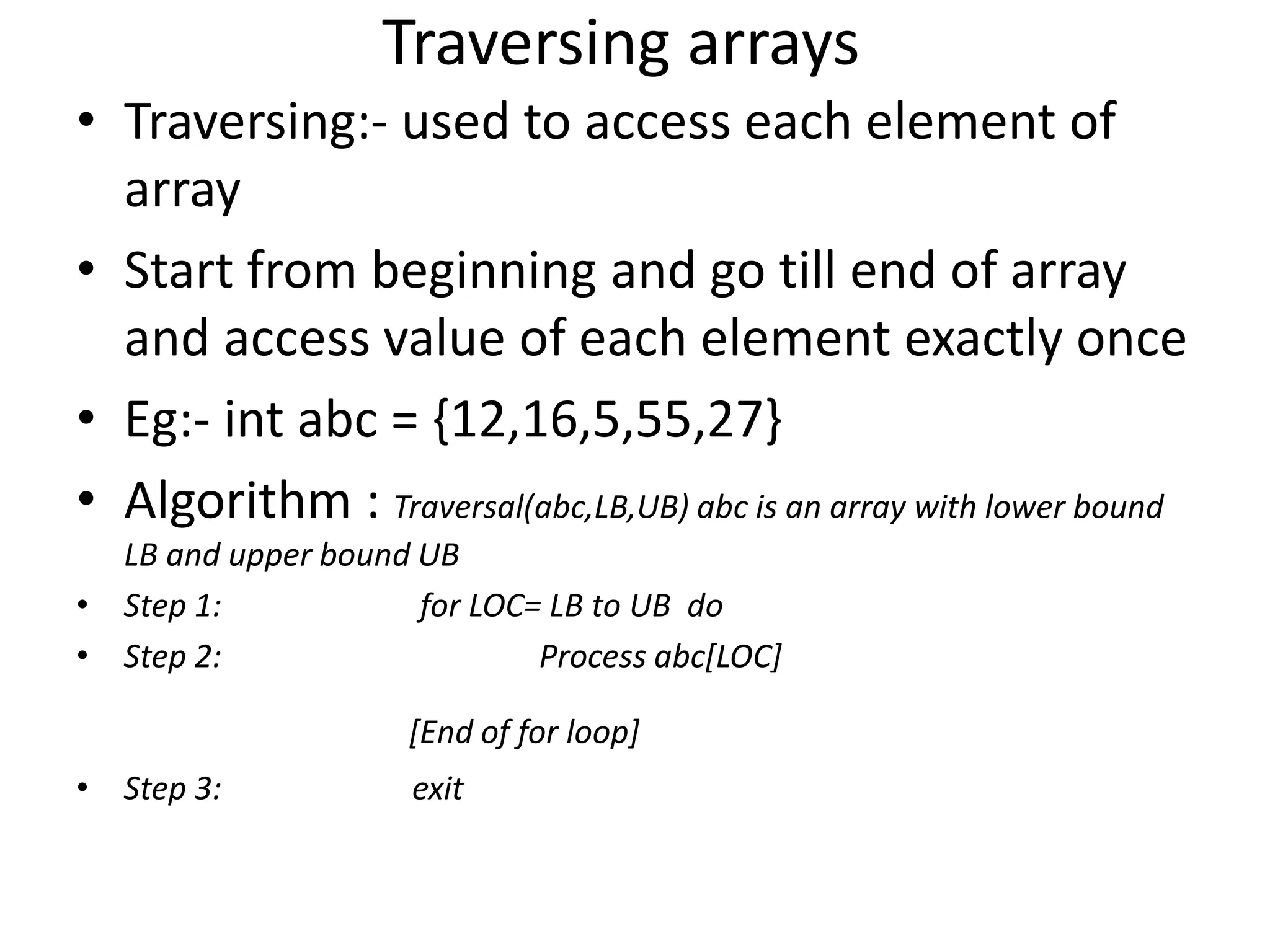 Traversing arrays • Traversing:- used to access each element of array • Start from beginning and go till end of array and access value of each element exactly once • Eg:- int abc = {12,16,5,55,27} • Algorithm : Traversal(abc,LB,UB) abc is an array with lower bound LB and upper bound UB • Step 1: for LOC= LB to UB do • Step 2: Process abc[LOC] [End of for loop] • Step 3: exit 