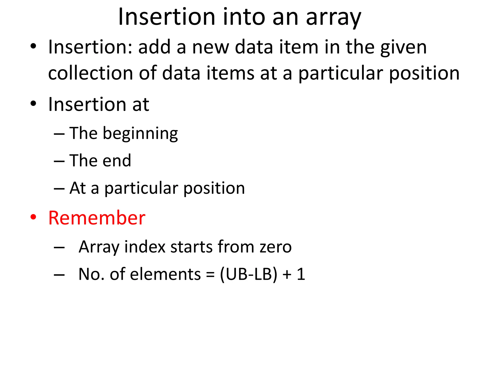 Insertion into an array • Insertion: add a new data item in the given collection of data items at a particular position • Insertion at – The beginning – The end – At a particular position • Remember – Array index starts from zero – No. of elements = (UB-LB) + 1 